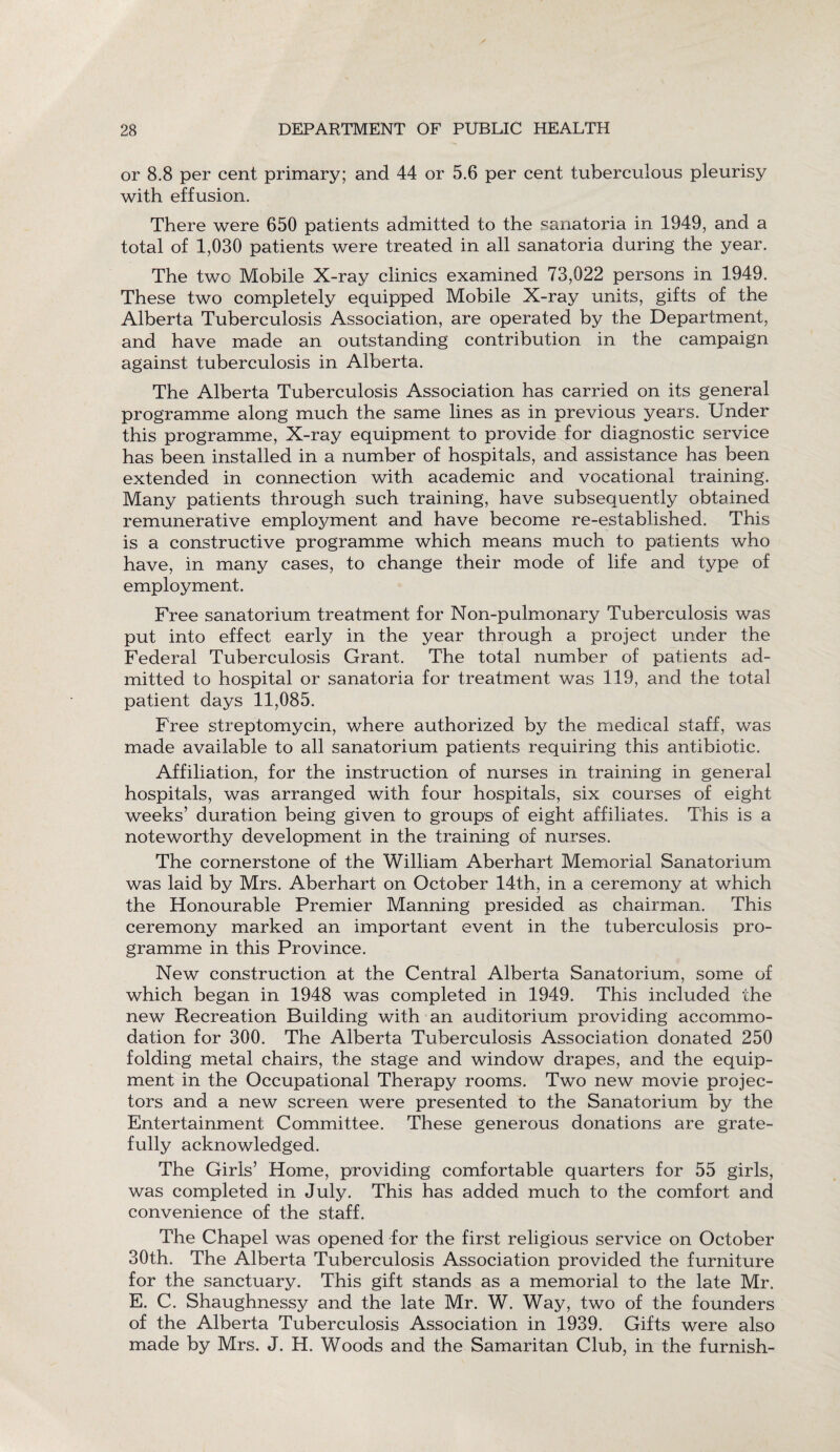 or 8.8 per cent primary; and 44 or 5.6 per cent tuberculous pleurisy with effusion. There were 650 patients admitted to the sanatoria in 1949, and a total of 1,030 patients were treated in all sanatoria during the year. The two Mobile X-ray clinics examined 73,022 persons in 1949. These two completely equipped Mobile X-ray units, gifts of the Alberta Tuberculosis Association, are operated by the Department, and have made an outstanding contribution in the campaign against tuberculosis in Alberta. The Alberta Tuberculosis Association has carried on its general programme along much the same lines as in previous years. Under this programme, X-ray equipment to provide for diagnostic service has been installed in a number of hospitals, and assistance has been extended in connection with academic and vocational training. Many patients through such training, have subsequently obtained remunerative employment and have become re-established. This is a constructive programme which means much to patients who have, in many cases, to change their mode of life and type of employment. Free sanatorium treatment for Non-pulmonary Tuberculosis was put into effect early in the year through a project under the Federal Tuberculosis Grant. The total number of patients ad¬ mitted to hospital or sanatoria for treatment was 119, and the total patient days 11,085. Free streptomycin, where authorized by the medical staff, was made available to all sanatorium patients requiring this antibiotic. Affiliation, for the instruction of nurses in training in general hospitals, was arranged with four hospitals, six courses of eight weeks’ duration being given to groups of eight affiliates. This is a noteworthy development in the training of nurses. The cornerstone of the William Aberhart Memorial Sanatorium was laid by Mrs. Aberhart on October 14th, in a ceremony at which the Honourable Premier Manning presided as chairman. This ceremony marked an important event in the tuberculosis pro¬ gramme in this Province. New construction at the Central Alberta Sanatorium, some of which began in 1948 was completed in 1949. This included the new Recreation Building with an auditorium providing accommo¬ dation for 300. The Alberta Tuberculosis Association donated 250 folding metal chairs, the stage and window drapes, and the equip¬ ment in the Occupational Therapy rooms. Two new movie projec¬ tors and a new screen were presented to the Sanatorium by the Entertainment Committee. These generous donations are grate¬ fully acknowledged. The Girls’ Home, providing comfortable quarters for 55 girls, was completed in July. This has added much to the comfort and convenience of the staff. The Chapel was opened for the first religious service on October 30th. The Alberta Tuberculosis Association provided the furniture for the sanctuary. This gift stands as a memorial to the late Mr. E. C. Shaughnessy and the late Mr. W. Way, two of the founders of the Alberta Tuberculosis Association in 1939. Gifts were also made by Mrs. J. H. Woods and the Samaritan Club, in the furnish-