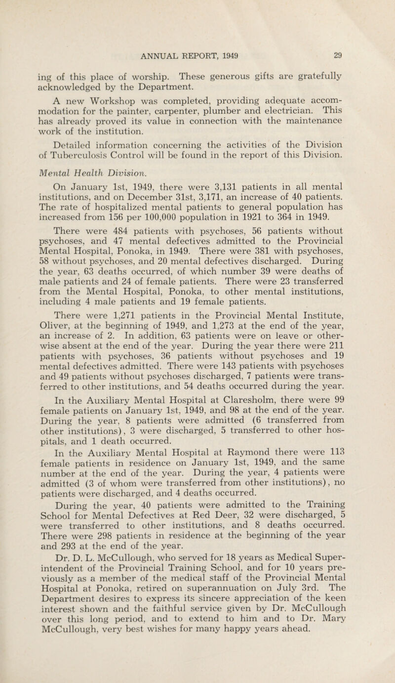 ing of this place of worship. These generous gifts are gratefully acknowledged by the Department. A new Workshop was completed, providing adequate accom¬ modation for the painter, carpenter, plumber and electrician. This has already proved its value in connection with the maintenance work of the institution. Detailed information concerning the activities of the Division of Tuberculosis Control will be found in the report of this Division. Mental Health Division. On January 1st, 1949, there were 3,131 patients in all mental institutions, and on December 31st, 3,171, an increase of 40 patients. The rate of hospitalized mental patients to general population has increased from 156 per 100,000 population in 1921 to 364 in 1949. There were 484 patients with psychoses, 56 patients without psychoses, and 47 mental defectives admitted to the Provincial Mental Hospital, Ponoka, in 1949. There were 381 with psychoses, 58 without psychoses, and 20 mental defectives discharged. During the year, 63 deaths occurred, of which number 39 were deaths of male patients and 24 of female patients. There were 23 transferred from the Mental Hospital, Ponoka, to other mental institutions, including 4 male patients and 19 female patients. There were 1,271 patients in the Provincial Mental Institute, Oliver, at the beginning of 1949, and 1,273 at the end of the year, an increase of 2. In addition, 63 patients were on leave or other¬ wise absent at the end of the year. During the year there were 211 patients with psychoses, 36 patients without psychoses and 19 mental defectives admitted. There were 143 patients with psychoses and 49 patients without psychoses discharged, 7 patients were trans¬ ferred to other institutions, and 54 deaths occurred during the year. In the Auxiliary Mental Hospital at Claresholm, there were 99 female patients on January 1st, 1949, and 98 at the end of the year. During the year, 8 patients were admitted (6 transferred from other institutions), 3 were discharged, 5 transferred to other hos¬ pitals, and 1 death occurred. In the Auxiliary Mental Hospital at Raymond there were 113 female patients in residence on January 1st, 1949, and the same number at the end of the year. During the year, 4 patients were admitted (3 of whom were transferred from other institutions), no patients were discharged, and 4 deaths occurred. During the year, 40 patients were admitted to the Training School for Mental Defectives at Red Deer, 32 were discharged, 5 were transferred to other institutions, and 8 deaths occurred. There were 298 patients in residence at the beginning of the year and 293 at the end of the year. Dr. D. L. McCullough, who served for 18 years as Medical Super¬ intendent of the Provincial Training School, and for 10 years pre¬ viously as a member of the medical staff of the Provincial Mental Hospital at Ponoka, retired on superannuation on July 3rd. The Department desires to express its sincere appreciation of the keen interest shown and the faithful service given by Dr. McCullough over this long period, and to extend to him and to Dr. Mary McCullough, very best wishes for many happy years ahead.