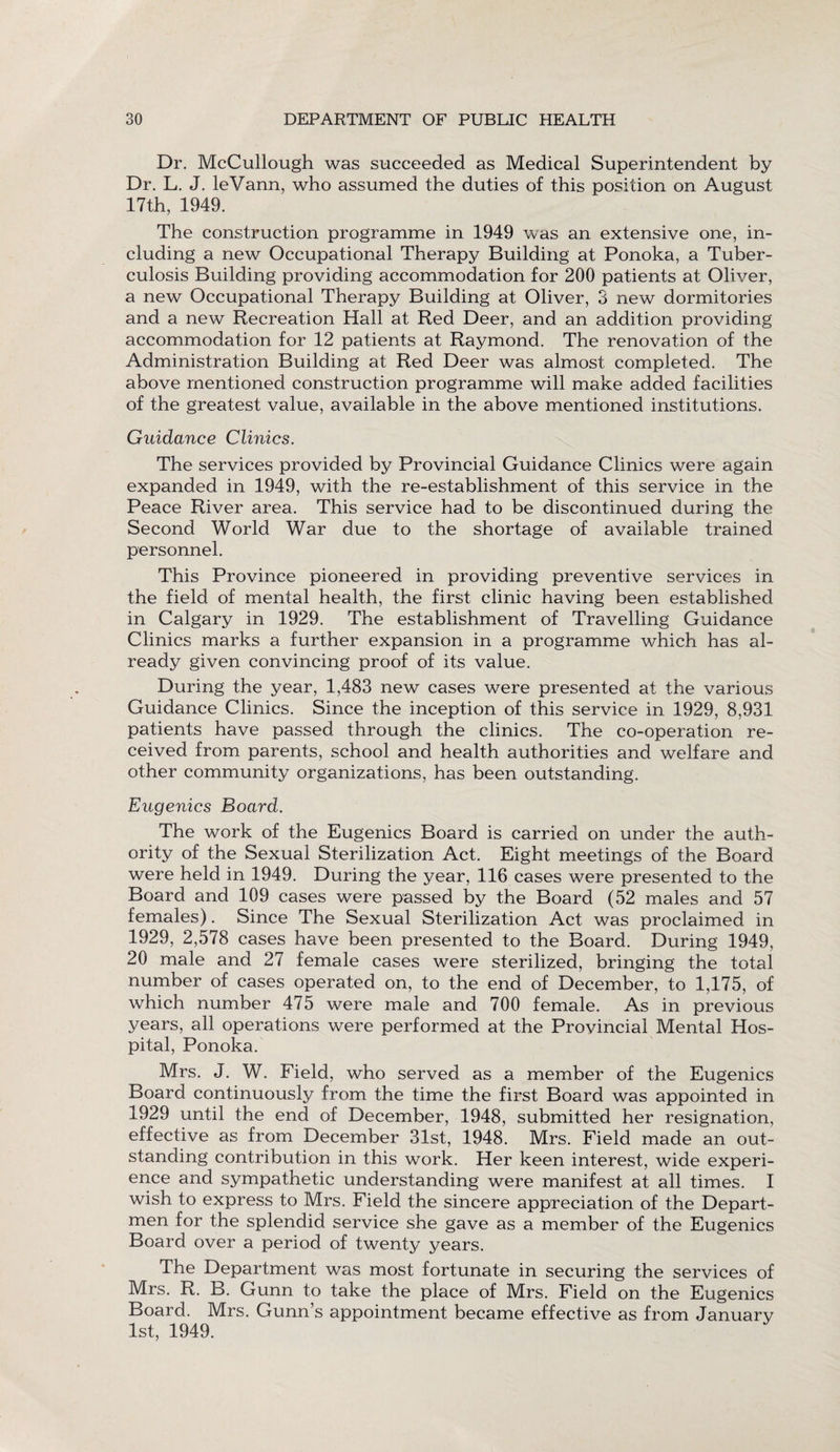 Dr. McCullough was succeeded as Medical Superintendent by Dr. L. J. leVann, who assumed the duties of this position on August 17th, 1949. The construction programme in 1949 was an extensive one, in¬ cluding a new Occupational Therapy Building at Ponoka, a Tuber¬ culosis Building providing accommodation for 200 patients at Oliver, a new Occupational Therapy Building at Oliver, 3 new dormitories and a new Recreation Hall at Red Deer, and an addition providing accommodation for 12 patients at Raymond. The renovation of the Administration Building at Red Deer was almost completed. The above mentioned construction programme will make added facilities of the greatest value, available in the above mentioned institutions. Guidance Clinics. The services provided by Provincial Guidance Clinics were again expanded in 1949, with the re-establishment of this service in the Peace River area. This service had to be discontinued during the Second World War due to the shortage of available trained personnel. This Province pioneered in providing preventive services in the field of mental health, the first clinic having been established in Calgary in 1929. The establishment of Travelling Guidance Clinics marks a further expansion in a programme which has al¬ ready given convincing proof of its value. During the year, 1,483 new cases were presented at the various Guidance Clinics. Since the inception of this service in 1929, 8,931 patients have passed through the clinics. The co-operation re¬ ceived from parents, school and health authorities and welfare and other community organizations, has been outstanding. Eugenics Board. The work of the Eugenics Board is carried on under the auth¬ ority of the Sexual Sterilization Act. Eight meetings of the Board were held in 1949. During the year, 116 cases were presented to the Board and 109 cases were passed by the Board (52 males and 57 females). Since The Sexual Sterilization Act was proclaimed in 1929, 2,578 cases have been presented to the Board. During 1949, 20 male and 27 female cases were sterilized, bringing the total number of cases operated on, to the end of December, to 1,175, of which number 475 were male and 700 female. As in previous years, all operations were performed at the Provincial Mental Hos¬ pital, Ponoka. Mrs. J. W. Field, who served as a member of the Eugenics Board continuously from the time the first Board was appointed in 1929 until the end of December, 1948, submitted her resignation, effective as from December 31st, 1948. Mrs. Field made an out¬ standing contribution in this work. Her keen interest, wide experi¬ ence and sympathetic understanding were manifest at all times. I wish to express to Mrs. Field the sincere appreciation of the Depart- men for the splendid service she gave as a member of the Eugenics Board over a period of twenty years. The Department was most fortunate in securing the services of Mrs. R. B. Gunn to take the place of Mrs. Field on the Eugenics Board. Mrs. Gunn’s appointment became effective as from January 1st, 1949.
