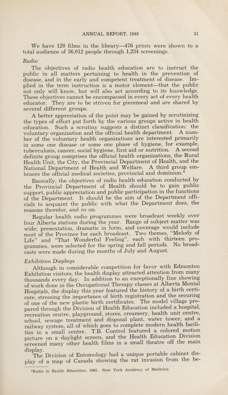 We have 120 films in the library—476 prints were shown to a total audience of 36,012 people through 1,234 screenings. Radio The objectives of radio health education are to instruct the public in all matters pertaining to health in the prevention of disease, and in the early and competent treatment of disease. Im¬ plied in the term instruction is a motor element—that the public not only will know, but will also act according to its knowledge. These objectives cannot be encompassed in every act of every health educator. They are to be striven for piecemeal and are shared by several different groups. A better appreciation of the point may be gained by scrutinizing the types of effort put forth by the various groups active in health education. Such a scrutiny suggests a distinct classification: the voluntary organization and the official health department. A num¬ ber of the voluntary health organizations are interested primarily in some one disease or some one phase of hygiene, for example, tuberculosis, cancer, social hygiene, first aid or nutrition. A second definite group comprises the official health organizations, the Rural Health Unit, the City, the Provincial Department of Health, and the National Department of Health and Welfare. A third group em¬ braces the official medical societies, provincial and dominion. * Basically, the objectives of radio health education conducted by the Provincial Department of Health should be to gain public support, public appreciation and public participation in the functions of the Department. It should be the aim of the Department offi¬ cials to acquaint the public with what the Department does, the reasons therefor, and so on. Regular health radio programmes were broadcast weekly over four Alberta stations during the year. Range of subject matter was wide; presentation, dramatic in form, and coverage would include most of the Province for each broadcast. Two themes, “Melody of Life” and “That Wonderful Feeling”, each with thirteen pro¬ grammes, were selected for the spring and fall periods. No broad¬ casts were made during the months of July and August. Exhibition Displays Although in considerable competition for favor with Edmonton Exhibition visitors, the health display attracted attention from many thousands every day. In addition to an exceptionally fine showing of work done in the Occupational Therapy classes at Alberta IVIental Hospitals, the display this year featured the history of a birth certi- cate, stressing the importance of birth registration and the securing of one of the new plastic birth certificates. The model village pre¬ pared through the Division of Health Education included a hospital, recreation centre, playground, stores, creamery, health unit centre, school, sewage treatment and disposal plant, water tower, and a railway system, all of which goes to complete modern health facili¬ ties in a small centre. T.B. Control featured a colored motion picture on a daylight screen, and the Health Education Division screened many other health films in a small theatre off the main display. The Division of Entomology had a unique portable cabinet dis¬ play of a map of Canada showing the rat invasion from the be- * Radio in Health Education, 1945. New York Academy of Medicine.