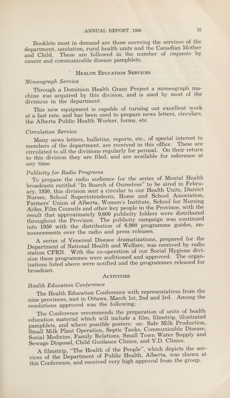 Booklets most in demand are those covering the services of the department, sanitation, rural health units and the Canadian Mother and Child. These are followed in the number of requests by cancer and communicable disease pamphlets. Health Education Services Mimeograph Service Through a Dominion Health Grant Project a mimeograph ma¬ chine was acquired by this division, and is used by most of the divisions in the department. This new equipment is capable of turning out excellent work at a fast rate, and has been used to prepare news letters, circulars, the Alberta Public Health Worker, forms, etc. Circulation Service Many news letters, bulletins, reports, etc., of special interest to members of the department, are received in this office. These aie circulated to all the divisions regularly for perusal. On their return to this division they are filed, and are available for reference at any time. Publicity for Radio Programs To prepare the radio audience for the series of Mental Health broadcasts entitled uIn Search of Ourselves to be aired in Febru¬ ary, 1950, this division sent a circular to our Health Units, District Nurses, School Superintendents, Home and School Association, Farmers’ Union of Alberta, Women’s Institute, School for Nursing Aides, Film Councils and other key people in the Province, with the result that approximately 9,600 publicity folders were distributed throughout the Province. The publicity campaign was continued into 1950 with the distribution of 6,900 programme guides, an¬ nouncements over the radio and press releases. A series of Venereal Disease dramatizations, prepared for the Department of National Health and Welfare, was received by radio station CFRN. With the co-operation of our Social Hygiene divi¬ sion these programmes were auditioned and approved. The organ¬ izations listed above were notified and the programmes released for broadcast. Activities Health Education Conference The Health Education Conference with representatives from the nine provinces, met in Ottawa, March 1st, 2nd and 3rd. Among the resolutions approved was the following: The Conference recommends the preparation of units of health education material which will include a film, filmstrip, illustrated pamphlets, and where possible posters: on: Safe Milk Production, Small Milk Plant Operation, Septic Tanks, Communicable Disease, Social Medicine, Family Relations, Small Town Water Supply and gewage Disposal, Child Guidance Clinics, and V.D. Clinics. A filmstrip, “The Health of the People”, which depicts the ser¬ vices of the Department of Public Health, Alberta, was shown at this Conference, and received very high approval from the group.