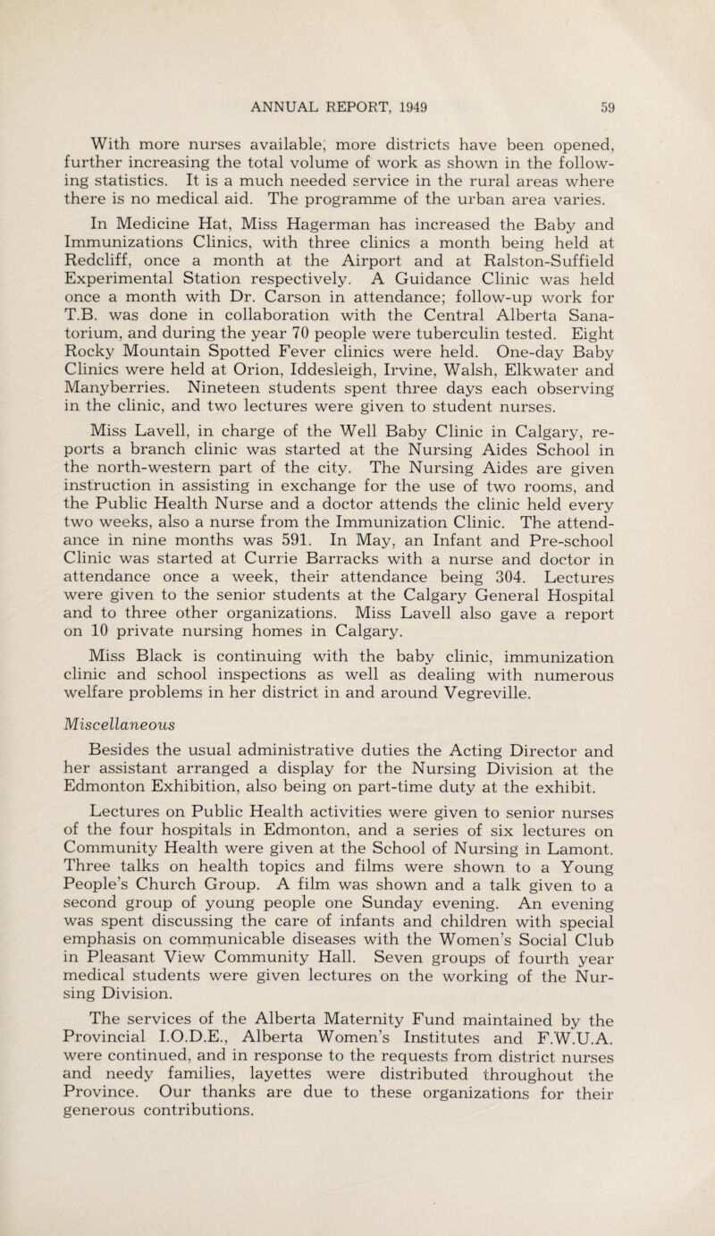 With more nurses available; more districts have been opened, further increasing the total volume of work as shown in the follow¬ ing statistics. It is a much needed service in the rural areas where there is no medical aid. The programme of the urban area varies. In Medicine Hat, Miss Hagerman has increased the Baby and Immunizations Clinics, with three clinics a month being held at Redcliff, once a month at the Airport and at Ralston-Suffield Experimental Station respectively. A Guidance Clinic was held once a month with Dr. Carson in attendance; follow-up work for T.B. was done in collaboration with the Central Alberta Sana¬ torium, and during the year 70 people were tuberculin tested. Eight Rocky Mountain Spotted Fever clinics were held. One-day Baby Clinics were held at Orion, Iddesleigh, Irvine, Walsh, Elkwater and Manyberries. Nineteen students spent three days each observing in the clinic, and two lectures were given to student nurses. Miss Lavell, in charge of the Well Baby Clinic in Calgary, re¬ ports a branch clinic was started at the Nursing Aides School in the north-western part of the city. The Nursing Aides are given instruction in assisting in exchange for the use of two rooms, and the Public Health Nurse and a doctor attends the clinic held every two weeks, also a nurse from the Immunization Clinic. The attend¬ ance in nine months was 591. In May, an Infant and Pre-school Clinic was started at Currie Barracks with a nurse and doctor in attendance once a week, their attendance being 304. Lectures were given to the senior students at the Calgary General Hospital and to three other organizations. Miss Lavell also gave a report on 10 private nursing homes in Calgary. Miss Black is continuing with the baby clinic, immunization clinic and school inspections as well as dealing with numerous welfare problems in her district in and around Vegreville. Miscellaneous Besides the usual administrative duties the Acting Director and her assistant arranged a display for the Nursing Division at the Edmonton Exhibition, also being on part-time duty at the exhibit. Lectures on Public Health activities were given to senior nurses of the four hospitals in Edmonton, and a series of six lectures on Community Health were given at the School of Nursing in Lamont. Three talks on health topics and films were shown to a Young People’s Church Group. A film was shown and a talk given to a second group of young people one Sunday evening. An evening was spent discussing the care of infants and children with special emphasis on communicable diseases with the Women’s Social Club in Pleasant View Community Hall. Seven groups of fourth year medical students were given lectures on the working of the Nur¬ sing Division. The services of the Alberta Maternity Fund maintained by the Provincial I.O.D.E., Alberta Women’s Institutes and F.W.U.A. were continued, and in response to the requests from district nurses and needy families, layettes were distributed throughout the Province. Our thanks are due to these organizations for their generous contributions.
