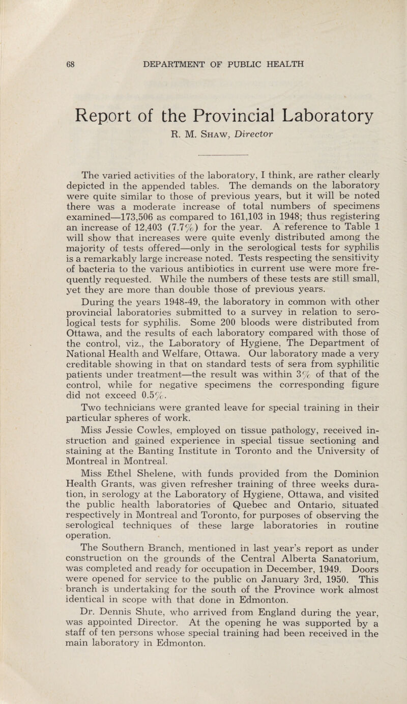 Report of the Provincial Laboratory R. M. Shaw, Director The varied activities of the laboratory, I think, are rather clearly depicted in the appended tables. The demands on the laboratory were quite similar to those of previous years, but it will be noted there was a moderate increase of total numbers of specimens examined—173,506 as compared to 161,103 in 1948; thus registering an increase of 12,403 (7.7%) for the year. A reference to Table 1 will show that increases were quite evenly distributed among the majority of tests offered—only in the serological tests for syphilis is a remarkably large increase noted. Tests respecting the sensitivity of bacteria to the various antibiotics in current use were more fre¬ quently requested. While the numbers of these tests are still small, yet they are more than double those of previous years. During the years 1948-49, the laboratory in common with other provincial laboratories submitted to a survey in relation to sero¬ logical tests for syphilis. Some 200 bloods were distributed from Ottawa, and the results of each laboratory compared with those of the control, viz., the Laboratory of Hygiene, The Department of National Health and Welfare, Ottawa. Our laboratory made a very creditable showing in that on standard tests of sera from syphilitic patients under treatment—the result was within 3% of that of the control, while for negative specimens the corresponding figure did not exceed 0.5%. Two technicians were granted leave for special training in their particular spheres of work. Miss Jessie Cowles, employed on tissue pathology, received in¬ struction and gained experience in special tissue sectioning and staining at the Banting Institute in Toronto and the University of Montreal in Montreal. Miss Ethel Shelene, with funds provided from the Dominion Health Grants, was given refresher training of three weeks dura¬ tion, in serology at the Laboratory of Hygiene, Ottawa, and visited the public health laboratories of Quebec and Ontario, situated respectively in Montreal and Toronto, for purposes of observing the serological techniques of these large laboratories in routine operation. The Southern Branch, mentioned in last year’s report as under construction on the grounds of the Central Alberta Sanatorium, was completed and ready for occupation in December, 1949. Doors were opened for service to the public on January 3rd, 1950. This branch is undertaking for the south of the Province work almost identical in scope with that done in Edmonton. Dr. Dennis Shute, who arrived from England during the year, was appointed Director. At the opening he was supported by a staff of ten persons whose special training had been received in the main laboratory in Edmonton.
