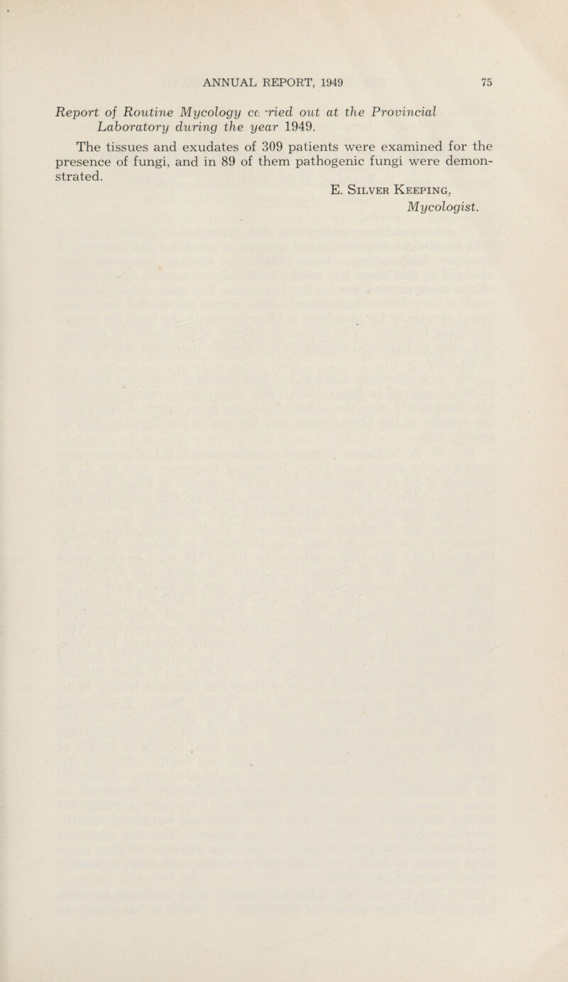 Report of Routine Mycology cc. 'Hed out at the Provincial Laboratory during the year 1949. The tissues and exudates of 309 patients were examined for the presence of fungi, and in 89 of them pathogenic fungi were demon¬ strated. E. Silver Keeping, Mycologist.