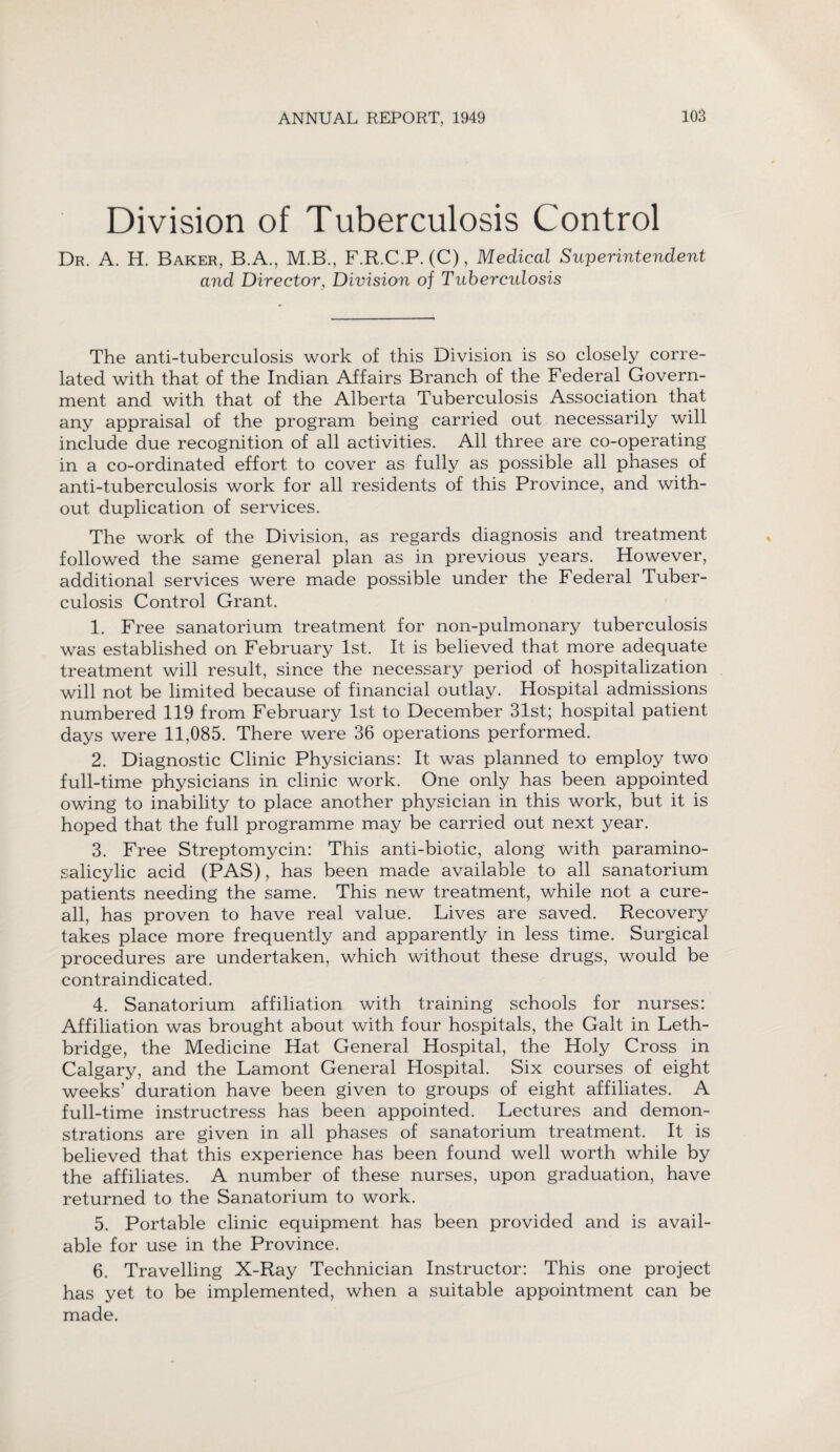 Division of Tuberculosis Control Dr. A. H. Baker, B.A., M.B., F.R.C.P. (C), Medical Superintendent and Director, Division of Tuberculosis The anti-tuberculosis work of this Division is so closely corre¬ lated with that of the Indian Affairs Branch of the Federal Govern¬ ment and with that of the Alberta Tuberculosis Association that any appraisal of the program being carried out necessarily will include due recognition of all activities. All three are co-operating in a co-ordinated effort to cover as fully as possible all phases of anti-tuberculosis work for all residents of this Province, and with¬ out duplication of services. The work of the Division, as regards diagnosis and treatment followed the same general plan as in previous years. However, additional services were made possible under the Federal Tuber¬ culosis Control Grant. 1. Free sanatorium treatment for non-pulmonary tuberculosis was established on February 1st. It is believed that more adequate treatment will result, since the necessary period of hospitalization will not be limited because of financial outlay. Hospital admissions numbered 119 from February 1st to December 31st; hospital patient days were 11,085. There were 36 operations performed. 2. Diagnostic Clinic Physicians: It was planned to employ two full-time physicians in clinic work. One only has been appointed owing to inability to place another physician in this work, but it is hoped that the full programme may be carried out next year. 3. Free Streptomycin: This anti-biotic, along with paramino- salicylic acid (PAS), has been made available to all sanatorium patients needing the same. This new treatment, while not a cure- all, has proven to have real value. Lives are saved. Recovery takes place more frequently and apparently in less time. Surgical procedures are undertaken, which without these drugs, would be contraindicated. 4. Sanatorium affiliation with training schools for nurses: Affiliation was brought about with four hospitals, the Galt in Leth¬ bridge, the Medicine Hat General Hospital, the Holy Cross in Calgary, and the Lamont General Hospital. Six courses of eight weeks’ duration have been given to groups of eight affiliates. A full-time instructress has been appointed. Lectures and demon¬ strations are given in all phases of sanatorium treatment. It is believed that this experience has been found well worth while by the affiliates. A number of these nurses, upon graduation, have returned to the Sanatorium to work. 5. Portable clinic equipment has been provided and is avail¬ able for use in the Province. 6. Travelling X-Ray Technician Instructor: This one project has yet to be implemented, when a suitable appointment can be made.