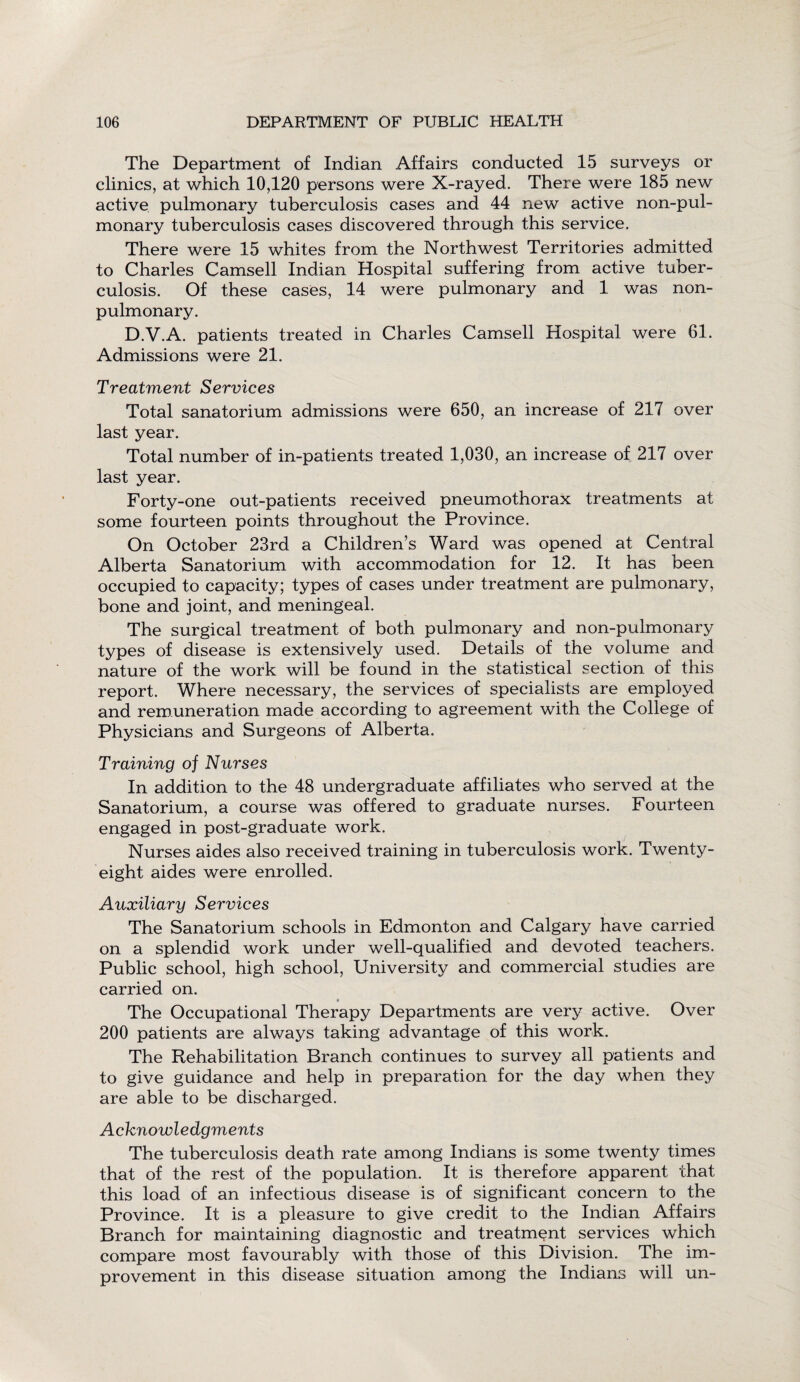 The Department of Indian Affairs conducted 15 surveys or clinics, at which 10,120 persons were X-rayed. There were 185 new active pulmonary tuberculosis cases and 44 new active non-pul- monary tuberculosis cases discovered through this service. There were 15 whites from the Northwest Territories admitted to Charles Camsell Indian Hospital suffering from active tuber¬ culosis. Of these cases, 14 were pulmonary and 1 was non- pulmonary. D.V.A. patients treated in Charles Camsell Hospital were 61. Admissions were 21. Treatment Services Total sanatorium admissions were 650, an increase of 217 over last year. Total number of in-patients treated 1,030, an increase of 217 over last year. Forty-one out-patients received pneumothorax treatments at some fourteen points throughout the Province. On October 23rd a Children’s Ward was opened at Central Alberta Sanatorium with accommodation for 12. It has been occupied to capacity; types of cases under treatment are pulmonary, bone and joint, and meningeal. The surgical treatment of both pulmonary and non-pulmonary types of disease is extensively used. Details of the volume and nature of the work will be found in the statistical section of this report. Where necessary, the services of specialists are employed and remuneration made according to agreement with the College of Physicians and Surgeons of Alberta. Training of Nurses In addition to the 48 undergraduate affiliates who served at the Sanatorium, a course was offered to graduate nurses. Fourteen engaged in post-graduate work. Nurses aides also received training in tuberculosis work. Twenty- eight aides were enrolled. Auxiliary Services The Sanatorium schools in Edmonton and Calgary have carried on a splendid work under well-qualified and devoted teachers. Public school, high school, University and commercial studies are carried on. The Occupational Therapy Departments are very active. Over 200 patients are always taking advantage of this work. The Rehabilitation Branch continues to survey all patients and to give guidance and help in preparation for the day when they are able to be discharged. Acknowledgments The tuberculosis death rate among Indians is some twenty times that of the rest of the population. It is therefore apparent that this load of an infectious disease is of significant concern to the Province. It is a pleasure to give credit to the Indian Affairs Branch for maintaining diagnostic and treatment services which compare most favourably with those of this Division. The im¬ provement in this disease situation among the Indians will un-