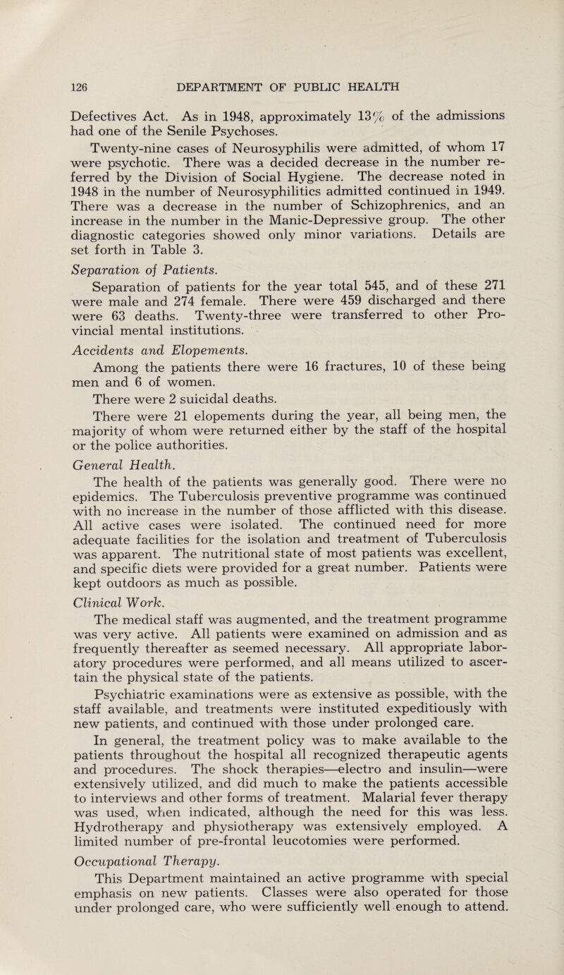 Defectives Act. As in 1948, approximately 13% of the admissions had one of the Senile Psychoses. Twenty-nine cases of Neurosyphilis were admitted, of whom 17 were psychotic. There was a decided decrease in the number re¬ ferred by the Division of Social Hygiene. The decrease noted in 1948 in the number of Neurosyphilitics admitted continued in 1949. There was a decrease in the number of Schizophrenics, and .an increase in the number in the Manic-Depressive group. The other diagnostic categories showed only minor variations. Details are set forth in Table 3. Separation oj Patients. Separation of patients for the year total 545, and of these 271 were male and 274 female. There were 459 discharged and there were 63 deaths. Twenty-three were transferred to other Pro¬ vincial mental institutions. Accidents and Elopements. Among the patients there were 16 fractures, 10 of these being men and 6 of women. There were 2 suicidal deaths. There were 21 elopements during the year, all being men, the majority of whom were returned either by the staff of the hospital or the police authorities. General Health. The health of the patients was generally good. There were no epidemics. The Tuberculosis preventive programme was continued with no increase in the number of those afflicted with this disease. All active cases were isolated. The continued need for more adequate facilities for the isolation and treatment of Tuberculosis was apparent. The nutritional state of most patients was excellent, and specific diets were provided for a great number. Patients were kept outdoors as much as possible. Clinical Work. The medical staff was augmented, and the treatment programme was very active. All patients were examined on admission and as frequently thereafter as seemed necessary. All appropriate labor¬ atory procedures were performed, and all means utilized to ascer¬ tain the physical state of the patients. Psychiatric examinations were as extensive as possible, with the staff available, and treatments were instituted expeditiously with new patients, and continued with those under prolonged care. In general, the treatment policy was to make available to the patients throughout the hospital all recognized therapeutic agents and procedures. The shock therapies—electro and insulin—were extensively utilized, and did much to make the patients accessible to interviews and other forms of treatment. Malarial fever therapy was used, when indicated, although the need for this was less. Hydrotherapy and physiotherapy was extensively employed. A limited number of pre-frontal leucotomies were performed. Occupational Therapy. This Department maintained an active programme with special emphasis on new patients. Classes were also operated for those under prolonged care, who were sufficiently well enough to attend.