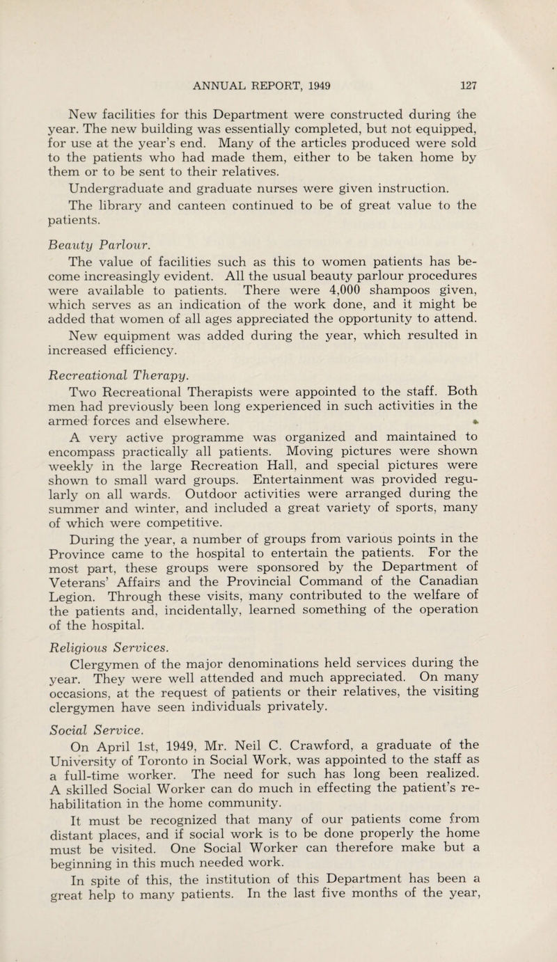 New facilities for this Department were constructed during the year. The new building was essentially completed, but not equipped, for use at the year’s end. Many of the articles produced were sold to the patients who had made them, either to be taken home by them or to be sent to their relatives. Undergraduate and graduate nurses were given instruction. The library and canteen continued to be of great value to the patients. Beauty Parlour. The value of facilities such as this to women patients has be¬ come increasingly evident. All the usual beauty parlour procedures were available to patients. There were 4,000 shampoos given, which serves as an indication of the work done, and it might be added that women of all ages appreciated the opportunity to attend. New equipment was added during the year, which resulted in increased efficiency. Recreational Therapy. Two Recreational Therapists were appointed to the staff. Both men had previously been long experienced in such activities in the armed forces and elsewhere. * A very active programme was organized and maintained to encompass practically all patients. Moving pictures were shown weekly in the large Recreation Hall, and special pictures were shown to small ward groups. Entertainment was provided regu¬ larly on all wards. Outdoor activities were arranged during the summer and winter, and included a great variety of sports, many of which were competitive. During the year, a number of groups from various points in the Province came to the hospital to entertain the patients. For the most part, these groups were sponsored by the Department of Veterans’ Affairs and the Provincial Command of the Canadian Legion. Through these visits, many contributed to the welfare of the patients and, incidentally, learned something of the operation of the hospital. Religious Services. Clergymen of the major denominations held services during the year. They were well attended and much appreciated. On many occasions, at the request of patients or their relatives, the visiting clergymen have seen individuals privately. Social Service. On April 1st, 1949, Mr. Neil C. Crawford, a graduate of the University of Toronto in Social Work, was appointed to the staff as a full-time worker. The need for such has long been realized. A skilled Social Worker can do much in effecting the patient’s re¬ habilitation in the home community. It must be recognized that many of our patients come from distant places, and if social work is to be done properly the home must be visited. One Social Worker can therefore make but a beginning in this much needed work. In spite of this, the institution of this Department has been a great help to many patients. In the last five months of the year,