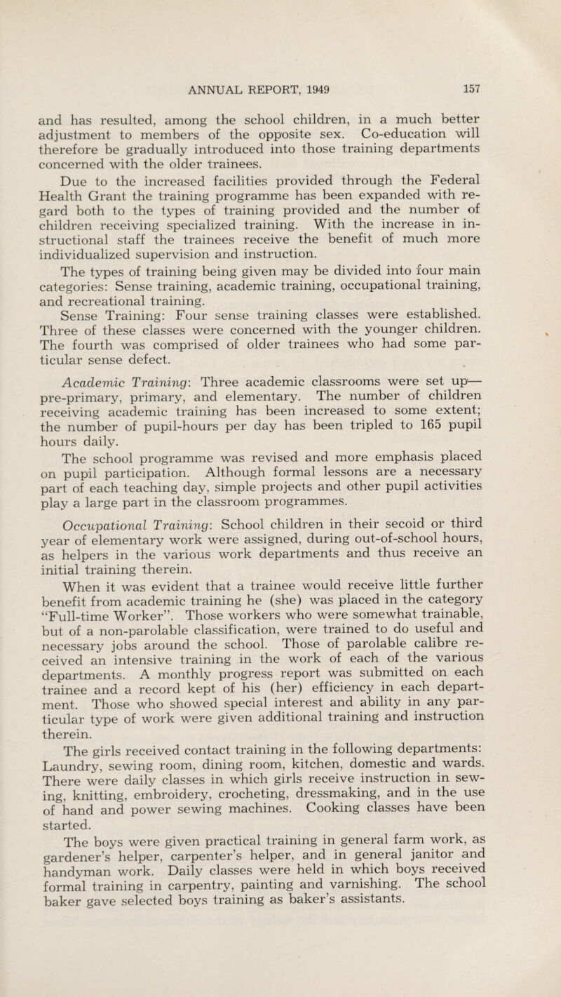 and has resulted, among the school children, in a much better adjustment to members of the opposite sex. Co-education will therefore be gradually introduced into those training departments concerned with the older trainees. Due to the increased facilities provided through the Federal Health Grant the training programme has been expanded with re¬ gard both to the types of training provided and the number of children receiving specialized training. With the increase in in¬ structional staff the trainees receive the benefit of much more individualized supervision and instruction. The types of training being given may be divided into four main categories: Sense training, academic training, occupational training, and recreational training. Sense Training: Four sense training classes were established. Three of these classes were concerned with the younger children. The fourth was comprised of older trainees who had some par¬ ticular sense defect. • • % Academic Training: Three academic classrooms were set up— pre-primary, primary, and elementary. The number of children receiving academic training has been increased to some extent; the number of pupil-hours per day has been tripled to 165 pupil hours daily. The school programme was revised and more emphasis placed on pupil participation. Although formal lessons are a necessary part of each teaching day, simple projects and other pupil activities play a large part in the classroom programmes. Occupational Training: School children in their secoid or third year of elementary work were assigned, during out-of-school hours, as helpers in the various work departments and thus receive an initial training therein. When it was evident that a trainee would receive little further benefit from academic training he (she) was placed in the category “Full-time Worker”. Those workers who were somewhat trainable, but of a non-parolable classification, were trained to do useful and necessary jobs around the school. Those of parolable calibre re¬ ceived an intensive training in the work of each of the various departments. A monthly progress report was submitted on each trainee and a record kept of his (her) efficiency in each depart¬ ment. Those who showed special interest and ability in any par¬ ticular type of work were given additional training and instruction therein. The girls received contact training in the following departments: Laundry, sewing room, dining room, kitchen, domestic and wards. There were daily classes in which girls receive instruction in sew¬ ing, knitting, embroidery, crocheting, dressmaking, and in the use of hand and power sewing machines. Cooking classes have been started. The boys were given practical training in general farm work, as gardener’s helper, carpenter’s helper, and in general janitor and handyman work. Daily classes were held in which boys received formal training in carpentry, painting and varnishing. The school baker gave selected boys training as baker s assistants.