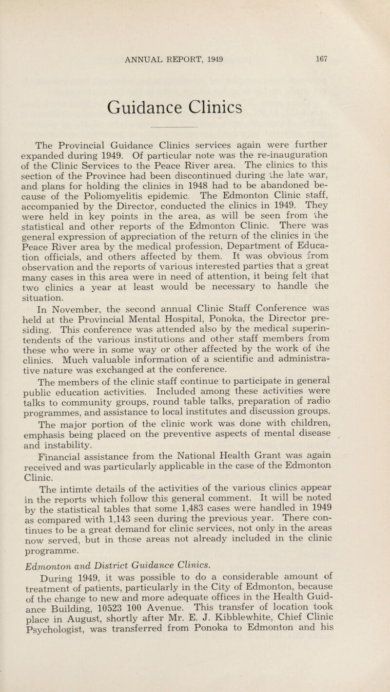 Guidance Clinics The Provincial Guidance Clinics services again were further expanded during 1949. Of particular note was the re-inauguration of the Clinic Services to the Peace River area. The clinics to this section of the Province had been discontinued during the late war, and plans for holding the clinics in 1948 had to be abandoned be¬ cause of the Poliomyelitis epidemic. The Edmonton Clinic staff, accompanied by the Director, conducted the clinics in 1949. They were held in key points in the area, as will be seen from the statistical and other reports of the Edmonton Clinic. There was general expression of appreciation of the return of the clinics in the Peace River area by the medical profession, Department of Educa¬ tion officials, and others affected by them. It was obvious from observation and the reports of various interested parties that a great many cases in this area were in need of attention, it being felt that two clinics a year at least would be necessary to handle the situation. In November, the second annual Clinic Staff Conference was held at the Provincial Mental Hospital, Ponoka, the Director pre¬ siding. This conference was attended also by the medical superin¬ tendents of the various institutions and other staff members from these who were in some way or other affected by the work of the clinics. Much valuable information of a scientific and administra¬ tive nature was exchanged at the conference. The members of the clinic staff continue to participate in general public education activities. Included among these activities were talks to community groups, round table talks, preparation of radio programmes, and assistance to local institutes and discussion groups. The major portion of the clinic work was done with children, emphasis being placed on the preventive aspects of mental disease and instability. Financial assistance from the National Health Grant was again received and was particularly applicable in the case of the Edmonton Clinic. The intimte details of the activities of the various clinics appear in the reports which follow this general comment. It will be noted by the statistical tables that some 1,483 cases were handled in 1949 as compared with 1,143 seen during the previous year. There con¬ tinues to be a great demand for clinic services, not only in the areas now served, but in those areas not already included in the clinic programme. Edmonton and District Guidance Clinics. During 1949, it was possible to do a considerable amount of treatment of patients, particularly in the City of Edmonton, because of the change to new and more adequate offices in the Health Guid¬ ance Building, 10523 100 Avenue. This transfer of location took place in August, shortly after Mr. E. J. Kibblewhite, Chief Clinic Psychologist, was transferred from Ponoka to Edmonton and his