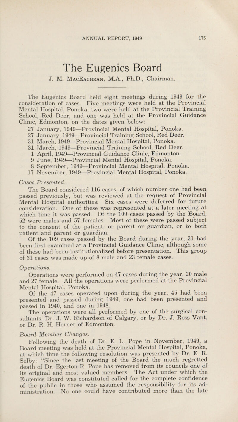 The Eugenics Board J. M. MacEachran, M.A., Ph.D., Chairman. The Eugenics Board held eight meetings during 1949 for the consideration of cases. Five meetings were held at the Provincial Mental Hospital, Ponoka, two were held at the Provincial Training School, Red Deer, and one was held at the Provincial Guidance Clinic, Edmonton, on the dates given below: 27 January, 1949—Provincial Mental Hospital, Ponoka. 27 January, 1949—Provincial Training School, Red Deer. 31 March, 1949—Provincial Mental Hospital, Ponoka. 31 March, 1949—Provincial Training School, Red Deer. 1 April, 1949—Provincial Guidance Clinic, Edmonton. 9 June, 1949—Provincial Mental Hospital, Ponoka. 8 September, 1949—Provincial Mental Hospital, Ponoka. 17 November, 1949—Provincial Mental Hospital, Ponoka. Cases Presented. The Board considered 116 cases, of which number one had been passed previously, but was reviewed at the request of Provincial Mental Hospital authorities. Six cases were deferred for future consideration. One of these was represented at a later meeting at which time it was passed. Of the 109 cases passed by the Board, 52 were males and 57 females. Most of these were passed subject to the consent of the patient, or parent or guardian, or to both patient and parent or guardian. Of the 109 cases passed by the Board during the year, 31 had been first examined at a Provincial Guidance Clinic, although some of these had been institutionalized before presentation. This group of 31 cases was made up of 8 male and 23 female cases. Operations. Operations were performed on 47 cases during the year, 20 male and 27 female. All the operations were performed at the Provincial Mental Hospital, Ponoka. Of the 47 cases operated upon during the year, 45 had been presented and passed during 1949, one had been presented and passed in 1940, and one in 1948. The operations were all performed by one of the surgical con¬ sultants, Dr. J. W. Richardson of Calgary, or by Dr. J. Ross Vant, or Dr. R. H. Horner of Edmonton. Board Member Changes. Following the death of Dr. E. L. Pope in November, 1949, a Board meeting was held at the Provincial Mental Hospital, Ponoka, at which time the following resolution was presented by Dr. E. R. Selby: “Since the last meeting of the Board the much regretted death of Dr. Egerton R. Pope has removed from its councils one of its original and most valued members. The Act under which the Eugenics Board was constituted called for the complete confidence of the public in those who assumed the responsibility for its ad¬ ministration. No one could have contributed more than the late