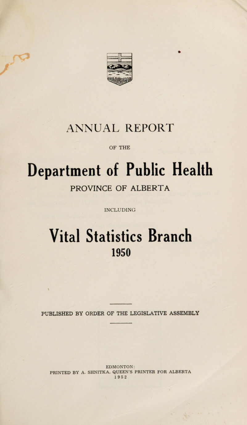 ANNUAL REPORT OF THE Department of Public Health PROVINCE OF ALBERTA INCLUDING Vital Statistics Branch 1950 PUBLISHED BY ORDER OF THE LEGISLATIVE ASSEMBLY EDMONTON: PRINTED BY A. SHNITKA, QUEEN’S PRINTER FOR ALBERTA 1952