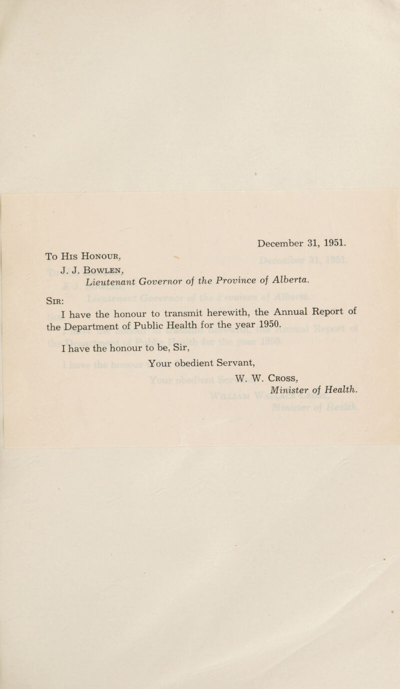 December 31, 1951. To His Honour, J. J. Bowlen, Lieutenant Governor of the Province of Alberta. Sir: I have the honour to transmit herewith, the Annual Report of the Department of Public Health for the year 1950. I have the honour to be, Sir, Your obedient Servant, W. W. Cross, Minister of Health.