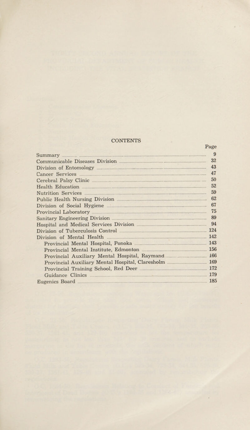 CONTENTS Page Summary .-. 9 Communicable Diseases Division . 32 Division of Entomology .-. 43 Cancer Services . 47 Cerebral Palsy Clinic . 50 Health Education . 52 Nutrition Services . 59 Public Health Nursing Division . 62 Division of Social Hygiene . 67 Provincial Laboratory. 75 Sanitary Engineering Division. 89 Hospital and Medical Services Division . 94 Division of Tuberculosis Control . 124 Division of Mental Health . 142 Provincial Mental Hospital, Ponoka . 143 Provincial Mental Institute, Edmonton . 156 Provincial Auxiliary Mental Hospital, Raymand._. 166 Provincial Auxiliary Mental Hospital, Claresholm. 169 Provincial Training School, Red Deer . 172 Guidance Clinics . 179 Eugenics Board . 185