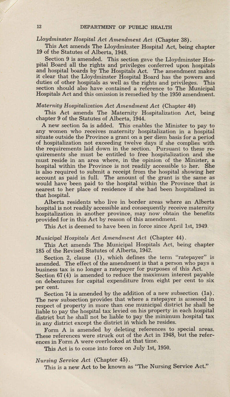 Lloydminster Hospital Act Amendment Act (Chapter 38). This Act amends The Lloydminster Hospital Act, being chapter 19 of the Statutes of Alberta, 1948. Section 9 is amended. This section gave the Lloydminster Hos¬ pital Board all the rights and privileges conferred upon hospitals and hospital boards by The Hospitals Act. The amendment makes it clear that the Lloydminster Hospital Board has the powers and duties of other hospitals as well as the rights and privileges. This section should also have contained a reference to The Municipal Hospitals Act and this omission is remedied by the 1950 amendment. Maternity Hospitalization Act Amendment Act (Chapter 40) This Act amends The Maternity Hospitalization Act, being chapter 9 of the Statutes of Alberta, 1944. A new section 5a is added. This enables the Minister to pay to any women who receives maternity hospitalization in a hospital situate outside the Province a grant on a per diem basis for a period of hospitalization not exceeding twelve days if she complies with the requirements laid down in the section. Pursuant to these re¬ quirements she must be entitled to free hospitalization and she must reside in an area where, in the opinion of the Minister, a hospital within the Province is not readily accessible to her. She is also required to submit a receipt from the hospital showing her account as paid in full. The amount of the grant is the same as would have been paid to the hospital within the Province that is nearest to her place of residence if she had been hospitalized in that hospital. Alberta residents who live in border areas where an Alberta hospital is not readily accessible and consequently receive maternity hospitalization in another province, may now obtain the benefits provided for in this Act by reason of this amendment. This Act is deemed to have been in force since April 1st, 1949 Municipal Hospitals Act Amendment Act (Chapter 44). This Act amends The Municipal Hospitals Act, being chapter 185 of the Revised Statutes of Alberta, 1942. Section 2, clause (1), which defines the term “ratepayer” is amended. The effect of the amendment is that a person who pays a business tax is no longer a ratepayer for purposes of this Act. Section 67 (4) is amended to reduce the maximum interest payable on debentures for capital expenditure from eight per cent to six per cent. Section 74 is amended by the addition of a new subsection (la). The new subsection provides that where a ratepayer is assessed in respect of property in more than one municipal district he shall be liable to pay the hospital tax levied on his property in each hospital district but he shall not be liable to pay the minimum hospital tax in any district except the district in which he resides. Form A is amended by deleting references to special areas. These references were struck out of the Act in 1948, but the refer¬ ences in Form A were overlooked at that time. This Act is to come into force on July 1st, 1950. Nursing Service Act (Chapter 45). This is a new Act to be known as “The Nursing Service Act.”