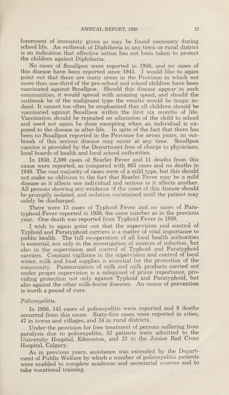 forcement of immunity given as may be found necessary during school life. An outbreak of Diphtheria in any town or rural district is an indication that effective action has not been taken to protect the children against Diphtheria. No cases of Smallpox were reported in 1950, and no cases of this disease have been reported since 1943. I would like to again point out that there are many areas in the Province in which not more than one-third of the pre-school and school children have been vaccinated against Smallpox. Should this disease appear in such communities, it would spread with amazing speed, and should the outbreak be of the malignant type the results would be tragic in¬ deed. It cannot too often be emphasized that all children should be vaccinated against Smallpox within the first six months of life. Vaccination should be repeated on admission of the child to school and need not again be done excepting when an individual is ex¬ posed to the disease in after-life. In spite of the fact that there has been no Smallpox reported in the Province for seven years, an out¬ break of this serious disease may occur at any time. Smallpox vaccine is provided by the Department free of charge to physicians, local boards of health and local school authorities. In 1950, 2,309 cases of Scarlet Fever and 11 deaths from this cause were reported, as compared with 865 cases and no deaths in 1949. The vast majority of cases were of a mild type, but this should not make us oblivous to the fact that Scarlet Fever may be a mild disease as it affects one individual and serious as it affects another. All persons showing any evidence of the onset of this disease should be promptly isolated, and isolation maintained until the patient may safely be discharged. There were 13 cases of Typhoid Fever and no cases of Para¬ typhoid Fever reported in 1950, the same number as in the previous year. One death was reported from Typhoid Fever in 1950. I wish to again point out that the supervision and control of Typhoid and Paratyphoid carriers is a matter of vital importance to public health. The full co-operation of all local health authorities is essential, not only in the investigation of sources of infection, but also in the supervision and control of Typhoid and Paratyphoid carriers. Constant vigilance in the supervision and control of local water, milk and food supplies is essential for the protection of the community. Pasteurization of milk and milk products carried out under proper supervision is a safeguard of prime importance, pro¬ viding protection not only against Typhoid and Paratyphoid, but also against the other milk-borne diseases. An ounce of prevention is worth a pound of cure. Poliomyelitis. In 1950, 143 cases of poliomyelitis were reported and 8 deaths occurred from this cause. Sixty-five cases were reported in cities, 47 in towns and villages, and 34 in rural districts. Under the provision for free treatment of persons suffering from paralysis due to poliomyelitis, 53 patients were admitted to the University Hospital, Edmonton, and 23 to the Junior Red Cross Hospital, Calgary. As in previous years, assistance was extended by the Depart¬ ment of Public Welfare by which a number of poliomyelitis patients were enabled to complete academic and secretarial courses and to take vocational training.