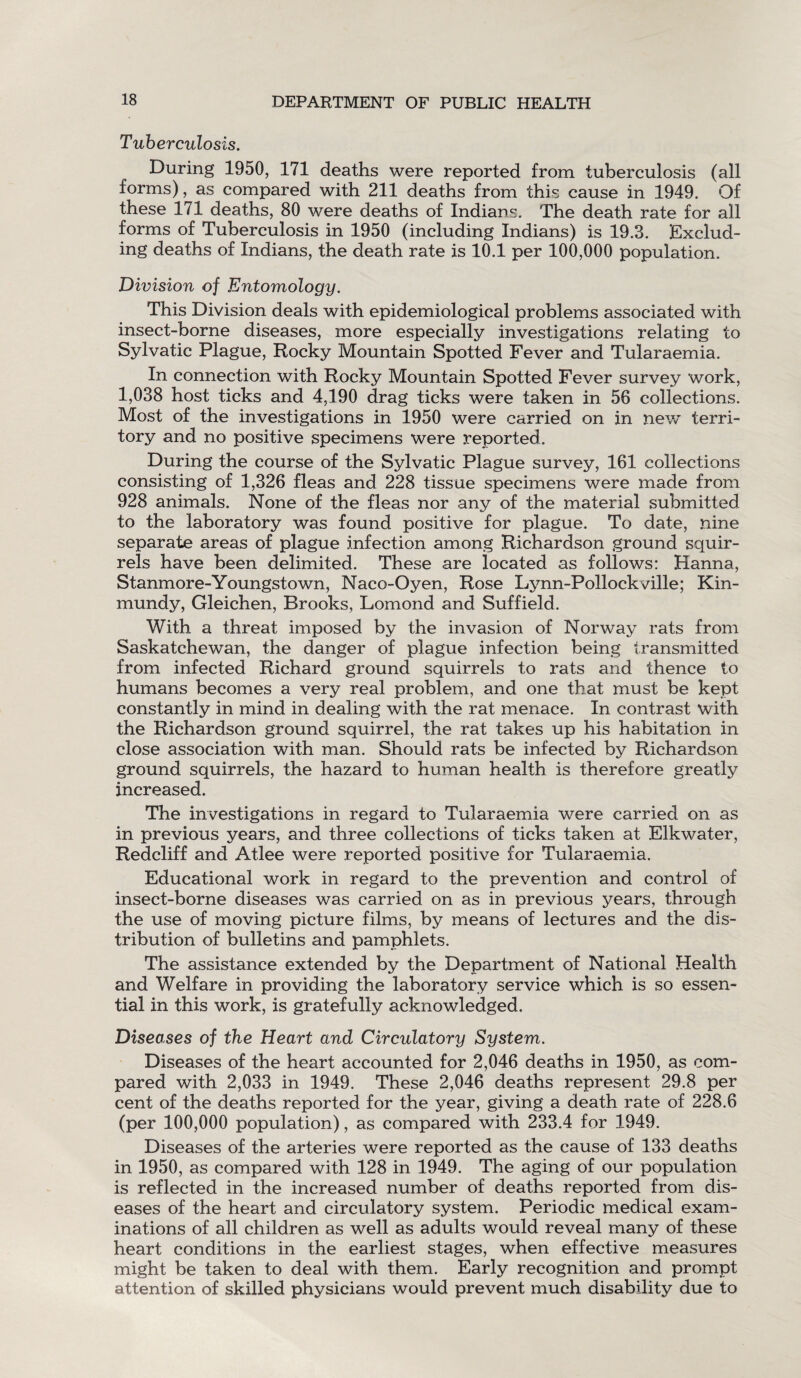 Tuberculosis. During 1950, 171 deaths were reported from tuberculosis (all forms), as compared with 211 deaths from this cause in 1949. Of these 171 deaths, 80 were deaths of Indians. The death rate for all forms of Tuberculosis in 1950 (including Indians) is 19.3. Exclud¬ ing deaths of Indians, the death rate is 10.1 per 100,000 population. Division of Entomology. This Division deals with epidemiological problems associated with insect-borne diseases, more especially investigations relating to Sylvatic Plague, Rocky Mountain Spotted Fever and Tularaemia. In connection with Rocky Mountain Spotted Fever survey work, 1,038 host ticks and 4,190 drag ticks were taken in 56 collections. Most of the investigations in 1950 were carried on in new terri¬ tory and no positive specimens were reported. During the course of the Sylvatic Plague survey, 161 collections consisting of 1,326 fleas and 228 tissue specimens were made from 928 animals. None of the fleas nor any of the material submitted to the laboratory was found positive for plague. To date, nine separate areas of plague infection among Richardson ground squir¬ rels have been delimited. These are located as follows: Hanna, Stanmore-Youngstown, Naco-Oyen, Rose Lynn-Pollockville; Kin- mundy, Gleichen, Brooks, Lomond and Suffield. With a threat imposed by the invasion of Norway rats from Saskatchewan, the danger of plague infection being transmitted from infected Richard ground squirrels to rats and thence to humans becomes a very real problem, and one that must be kept constantly in mind in dealing with the rat menace. In contrast with the Richardson ground squirrel, the rat takes up his habitation in close association with man. Should rats be infected by Richardson ground squirrels, the hazard to human health is therefore greatly increased. The investigations in regard to Tularaemia were carried on as in previous years, and three collections of ticks taken at Elkwater, Redcliff and Atlee were reported positive for Tularaemia. Educational work in regard to the prevention and control of insect-borne diseases was carried on as in previous years, through the use of moving picture films, by means of lectures and the dis¬ tribution of bulletins and pamphlets. The assistance extended by the Department of National Health and Welfare in providing the laboratory service which is so essen¬ tial in this work, is gratefully acknowledged. Diseases of the Heart and Circulatory System. Diseases of the heart accounted for 2,046 deaths in 1950, as com¬ pared with 2,033 in 1949. These 2,046 deaths represent 29.8 per cent of the deaths reported for the year, giving a death rate of 228.6 (per 100,000 population), as compared with 233.4 for 1949. Diseases of the arteries were reported as the cause of 133 deaths in 1950, as compared with 128 in 1949. The aging of our population is reflected in the increased number of deaths reported from dis¬ eases of the heart and circulatory system. Periodic medical exam¬ inations of all children as well as adults would reveal many of these heart conditions in the earliest stages, when effective measures might be taken to deal with them. Early recognition and prompt attention of skilled physicians would prevent much disability due to