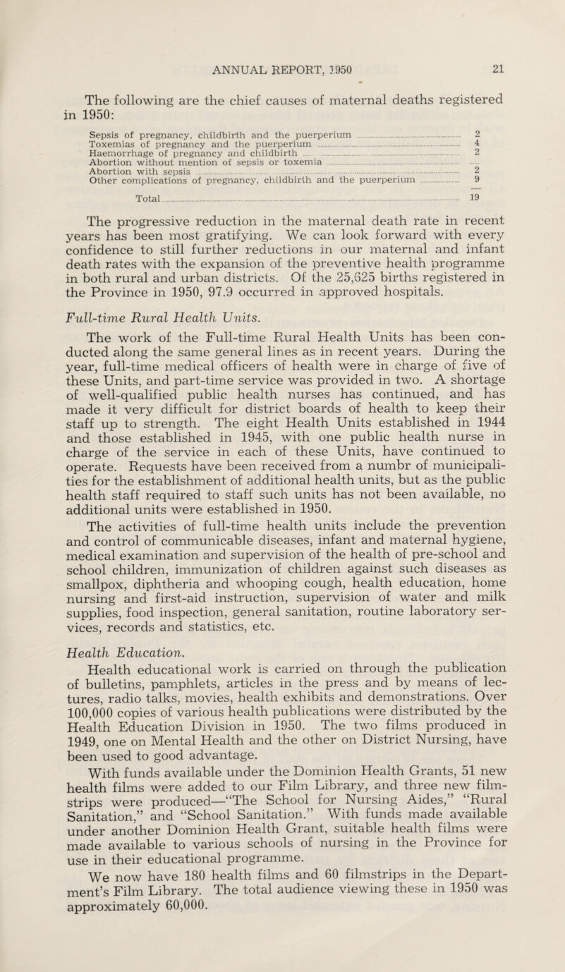 The following are the chief causes of maternal deaths registered in 1950: Sepsis of pregnancy, childbirth and the puerperium . 2 Toxemias of pregnancy and the puerperium . 4 Haemorrhage of pregnancy and childbirth . 2 Abortion without mention of sepsis or toxemia . Abortion with sepsis . 2 Other complications of pregnancy, childbirth and the puerperium . 9 Total. 19 The progressive reduction in the maternal death rate in recent years has been most gratifying. We can look forward with every confidence to still further reductions in our maternal and infant death rates with the expansion of the preventive health programme in both rural and urban districts. Of the 25,625 births registered in the Province in 1950, 97.9 occurred in approved hospitals. Full-time Rural Health Units. The work of the Full-time Rural Health Units has been con¬ ducted along the same general lines as in recent years. During the year, full-time medical officers of health were in charge of five of these Units, and part-time service was provided in two. A shortage of well-qualified public health nurses has continued, and has made it very difficult for district boards of health to keep their staff up to strength. The eight Health Units established in 1944 and those established in 1945, with one public health nurse in charge of the service in each of these Units, have continued to operate. Requests have been received from a numbr of municipali¬ ties for the establishment of additional health units, but as the public health staff required to staff such units has not been available, no additional units were established in 1950. The activities of full-time health units include the prevention and control of communicable diseases, infant and maternal hygiene, medical examination and supervision of the health of pre-school and school children, immunization of children against such diseases as smallpox, diphtheria and whooping cough, health education, home nursing and first-aid instruction, supervision of water and milk supplies, food inspection, general sanitation, routine laboratory ser¬ vices, records and statistics, etc. Health Education. Health educational work is carried on through the publication of bulletins, pamphlets, articles in the press and by means of lec¬ tures, radio talks, movies, health exhibits and demonstrations. Over 100,000 copies of various health publications were distributed by the Health Education Division in 1950. The two films produced in 1949, one on Mental Health and the other on District Nursing, have been used to good advantage. With funds available under the Dominion Health Grants, 51 new health films were added to our Film Library, and three new film¬ strips were produced—“The School for Nursing Aides,” “Rural Sanitation,” and “School Sanitation.” With funds made available under another Dominion Health Grant, suitable health films were made available to various schools of nursing in the Province for use in their educational programme. We now have 180 health films and 60 filmstrips in the Depart¬ ment’s Film Library. The total audience viewing these in 1950 was approximately 60,000.