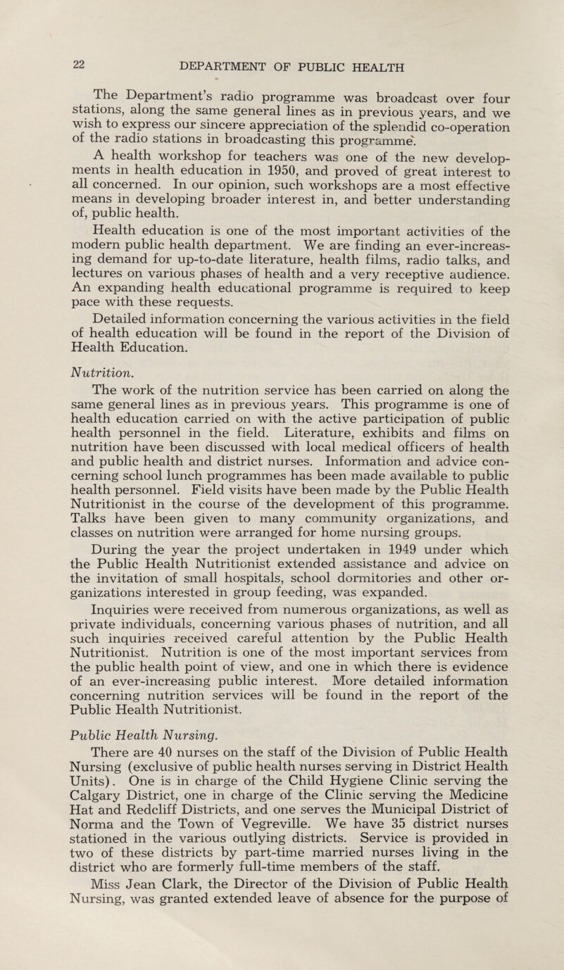 The Department’s radio programme was broadcast over four stations, along the same general lines as in previous years, and we wish to express our sincere appreciation of the splendid co-operation of the radio stations in broadcasting this programme'. A health workshop for teachers was one of the new develop¬ ments in health education in 1950, and proved of great interest to all concerned. In our opinion, such workshops are a most effective means in developing broader interest in, and better understanding of, public health. Health education is one of the most important activities of the modern public health department. We are finding an ever-increas¬ ing demand for up-to-date literature, health films, radio talks, and lectures on various phases of health and a very receptive audience. An expanding health educational programme is required to keep pace with these requests. Detailed information concerning the various activities in the field of health education will be found in the report of the Division of Health Education. Nutrition. The work of the nutrition service has been carried on along the same general lines as in previous years. This programme is one of health education carried on with the active participation of public health personnel in the field. Literature, exhibits and films on nutrition have been discussed with local medical officers of health and public health and district nurses. Information and advice con¬ cerning school lunch programmes has been made available to public health personnel. Field visits have been made by the Public Health Nutritionist in the course of the development of this programme. Talks have been given to many community organizations, and classes on nutrition were arranged for home nursing groups. During the year the project undertaken in 1949 under which the Public Health Nutritionist extended assistance and advice on the invitation of small hospitals, school dormitories and other or¬ ganizations interested in group feeding, was expanded. Inquiries were received from numerous organizations, as well as private individuals, concerning various phases of nutrition, and all such inquiries received careful attention by the Public Health Nutritionist. Nutrition is one of the most important services from the public health point of view, and one in which there is evidence of an ever-increasing public interest. More detailed information concerning nutrition services will be found in the report of the Public Health Nutritionist. Public Health Nursing. There are 40 nurses on the staff of the Division of Public Health Nursing (exclusive of public health nurses serving in District Health Units). One is in charge of the Child Hygiene Clinic serving the Calgary District, one in charge of the Clinic serving the Medicine Hat and Redcliff Districts, and one serves the Municipal District of Norma and the Town of Vegreville. We have 35 district nurses stationed in the various outlying districts. Service is provided in two of these districts by part-time married nurses living in the district who are formerly full-time members of the staff. Miss Jean Clark, the Director of the Division of Public Health Nursing, was granted extended leave of absence for the purpose of