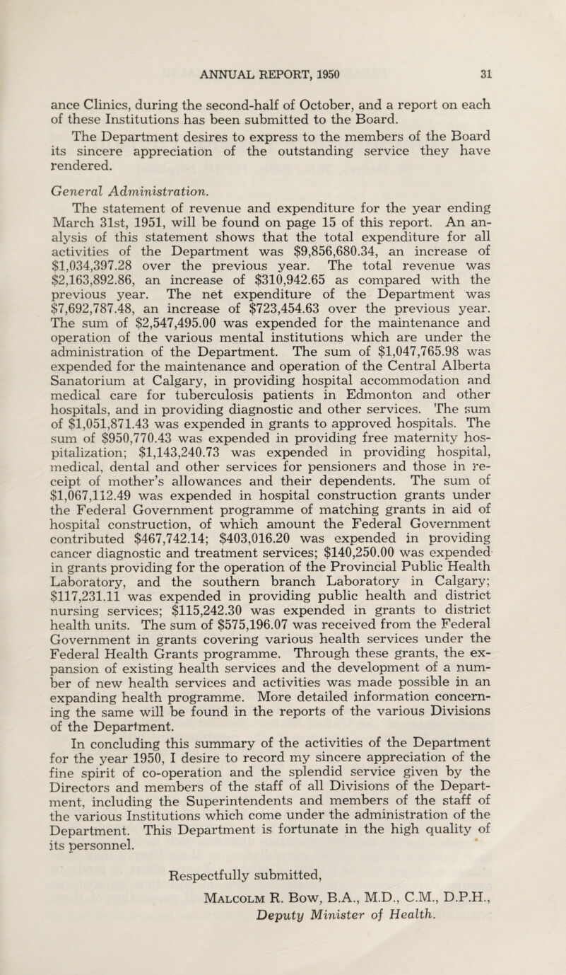 ance Clinics, during the second-half of October, and a report on each of these Institutions has been submitted to the Board. The Department desires to express to the members of the Board its sincere appreciation of the outstanding service they have rendered. General Administration. The statement of revenue and expenditure for the year ending March 31st, 1951, will be found on page 15 of this report. An an¬ alysis of this statement shows that the total expenditure for all activities of the Department was $9,856,680.34, an increase of $1,034,397.28 over the previous year. The total revenue was $2,163,892.86, an increase of $310,942.65 as compared with the previous year. The net expenditure of the Department was $7,692,787.48, an increase of $723,454.63 over the previous year. The sum of $2,547,495.00 was expended for the maintenance and operation of the various mental institutions which are under the administration of the Department. The sum of $1,047,765.98 was expended for the maintenance and operation of the Central Alberta Sanatorium at Calgary, in providing hospital accommodation and medical care for tuberculosis patients in Edmonton and other hospitals, and in providing diagnostic and other services. The sum of $1,051,871.43 was expended in grants to approved hospitals. The sum of $950,770.43 was expended in providing free maternity hos¬ pitalization; $1,143,240.73 was expended in providing hospital, medical, dental and other services for pensioners and those in re¬ ceipt of mother’s allowances and their dependents. The sum of $1,067,112.49 was expended in hospital construction grants under the Federal Government programme of matching grants in aid of hospital construction, of which amount the Federal Government contributed $467,742.14; $403,016.20 was expended in providing cancer diagnostic and treatment services; $140,250.00 was expended in grants providing for the operation of the Provincial Public Health Laboratory, and the southern branch Laboratory in Calgary; $117,231.11 was expended in providing public health and district nursing services; $115,242.30 was expended in grants to district health units. The sum of $575,196.07 was received from the Federal Government in grants covering various health services under the Federal Health Grants programme. Through these grants, the ex¬ pansion of existing health services and the development of a num¬ ber of new health services and activities was made possible in an expanding health programme. More detailed information concern¬ ing the same will be found in the reports of the various Divisions of the Department. In concluding this summary of the activities of the Department for the year 1950, I desire to record my sincere appreciation of the fine spirit of co-operation and the splendid service given by the Directors and members of the staff of all Divisions of the Depart¬ ment, including the Superintendents and members of the staff of the various Institutions which come under the administration of the Department. This Department is fortunate in the high quality of its personnel. Respectfully submitted, Malcolm R. Bow, B.A., M.D., C.M., D.P.H., Deputy Minister of Health.