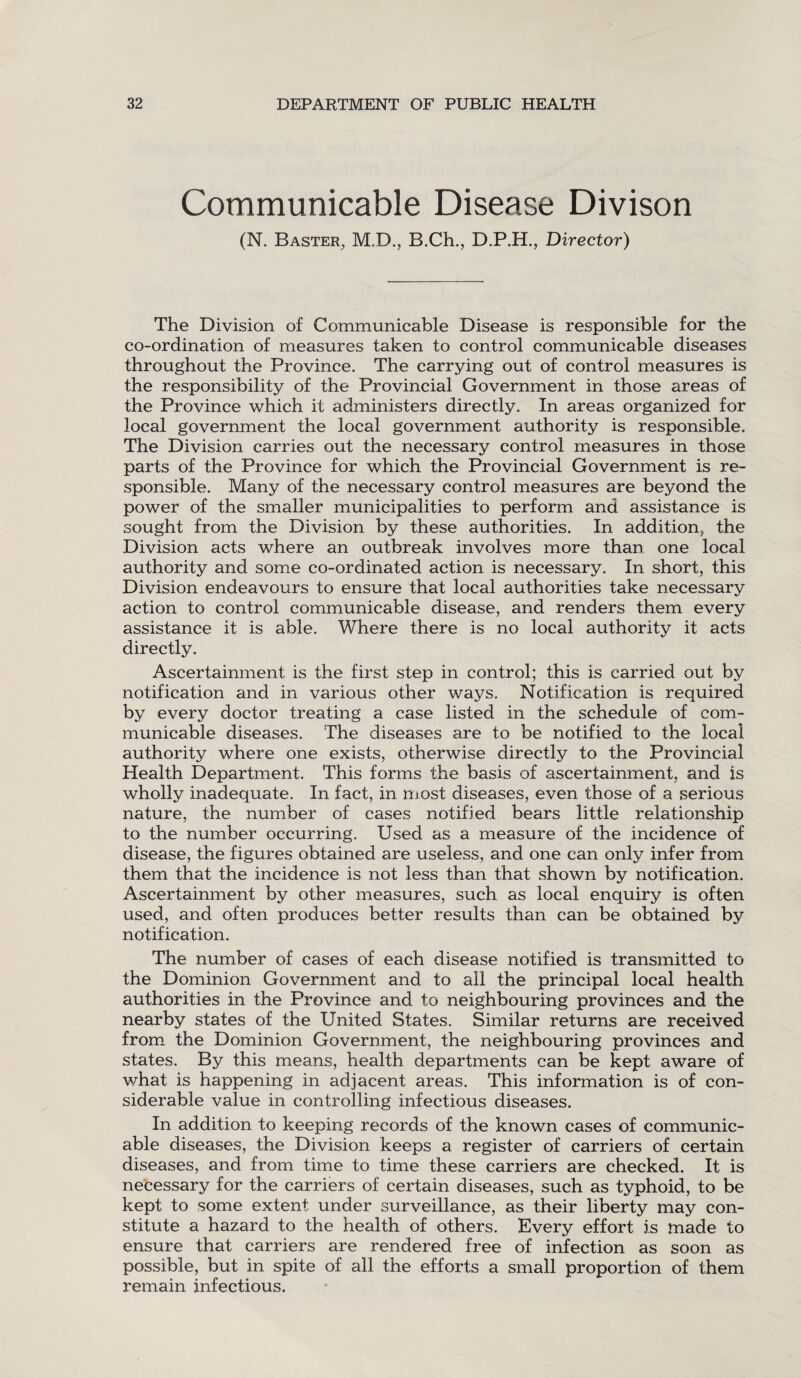 Communicable Disease Divison (N. Baster, M.D., B.Ch., D.P.H., Director) The Division of Communicable Disease is responsible for the co-ordination of measures taken to control communicable diseases throughout the Province. The carrying out of control measures is the responsibility of the Provincial Government in those areas of the Province which it administers directly. In areas organized for local government the local government authority is responsible. The Division carries out the necessary control measures in those parts of the Province for which the Provincial Government is re¬ sponsible. Many of the necessary control measures are beyond the power of the smaller municipalities to perform and assistance is sought from the Division by these authorities. In addition, the Division acts where an outbreak involves more than one local authority and some co-ordinated action is necessary. In short, this Division endeavours to ensure that local authorities take necessary action to control communicable disease, and renders them every assistance it is able. Where there is no local authority it acts directly. Ascertainment is the first step in control; this is carried out by notification and in various other ways. Notification is required by every doctor treating a case listed in the schedule of com¬ municable diseases. The diseases are to be notified to the local authority where one exists, otherwise directly to the Provincial Health Department. This forms the basis of ascertainment, and is wholly inadequate. In fact, in most diseases, even those of a serious nature, the number of cases notified bears little relationship to the number occurring. Used as a measure of the incidence of disease, the figures obtained are useless, and one can only infer from them that the incidence is not less than that shown by notification. Ascertainment by other measures, such as local enquiry is often used, and often produces better results than can be obtained by notification. The number of cases of each disease notified is transmitted to the Dominion Government and to all the principal local health authorities in the Province and to neighbouring provinces and the nearby states of the United States. Similar returns are received from the Dominion Government, the neighbouring provinces and states. By this means, health departments can be kept aware of what is happening in adjacent areas. This information is of con¬ siderable value in controlling infectious diseases. In addition to keeping records of the known cases of communic¬ able diseases, the Division keeps a register of carriers of certain diseases, and from time to time these carriers are checked. It is necessary for the carriers of certain diseases, such as typhoid, to be kept to some extent, under surveillance, as their liberty may con¬ stitute a hazard to the health of others. Every effort is made to ensure that carriers are rendered free of infection as soon as possible, but in spite of all the efforts a small proportion of them remain infectious.