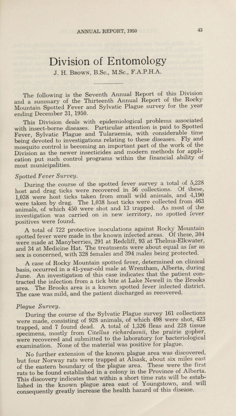 Division of Entomology J. H. Brown, B.Sc., M.Sc., F.A.P.H.A. The following is the Seventh Annual Report of this Division and. a summary of the Thirteenth Annual Report of the Rocky Mountain Spotted Fever and Sylvatic Plague survey for the year ending December 31, 1950. This Division deals with epidemiological problems associated with insect-borne diseases. Particular attention is paid to Spotted Fever, Sylvatic Plague and Tularaemia, with considerable time being devoted to investigations relating to these diseases. Fly and mosquito control is becoming an important part of the work of the Division as the newer insecticides and modern methods for appli¬ cation put such control programs within the financial ability of most municipalities. Spotted Fever Survey. During the course of the spotted fever survey a total of 5,228 host and drag ticks were recovered in 56 collections. Of these, 1,038 were host ticks taken from small wild animals, and 4,190 were taken by drag. The 1,038 host ticks were collected from 463 animals, of which 450 were shot and 13 trapped. As most of the investigation was carried on in new territory, no spotted lever positives were found. A total of 722 protective inoculations against Rocky Mountain spotted fever were made in the known infected areas. Of these, 304 were made at Manyberries, 291 at Redcliff, 93 at Thelma-Elkwater, and 34 at Medicine Hat. The treatments were about equal as far as sex is concerned, with 328 females and 394 males being protected. A case of Rocky Mountain spotted fever, determined on clinical basis, occurred in a 41-year-old male at Wrentham, Alberta, during June! An investigation of this case indicates that the patient con¬ tracted the infection from a tick bite at Lake Newell in the Brooks area. The Brooks area is a known spotted fever infected district. The case was mild, and the patient discharged as recovered. Plague Survey. During the course of the Sylvatic Plague survey 161 collections were made, consisting of 928 animals, of which 498 were shot, 423 trapped, and 7 found dead. A total of 1,326 fleas and 228 tissue specimens, mostly from Citellus richardsonii, the prairie gopher, were recovered and submitted to the laboratory for bacteriological examination. None of the material was positive for plague. No further extension of the known plague area was discovered, but four Norway rats were trapped at Alsask, about six miles east of the eastern boundary of the plague area. These were the first rats to be found established in a colony in the Province of Alberta. This discovery indicates that within a short time rats will be estab¬ lished in the known plague area east of Youngstown, and will consequently greatly increase the health hazard of this disease.