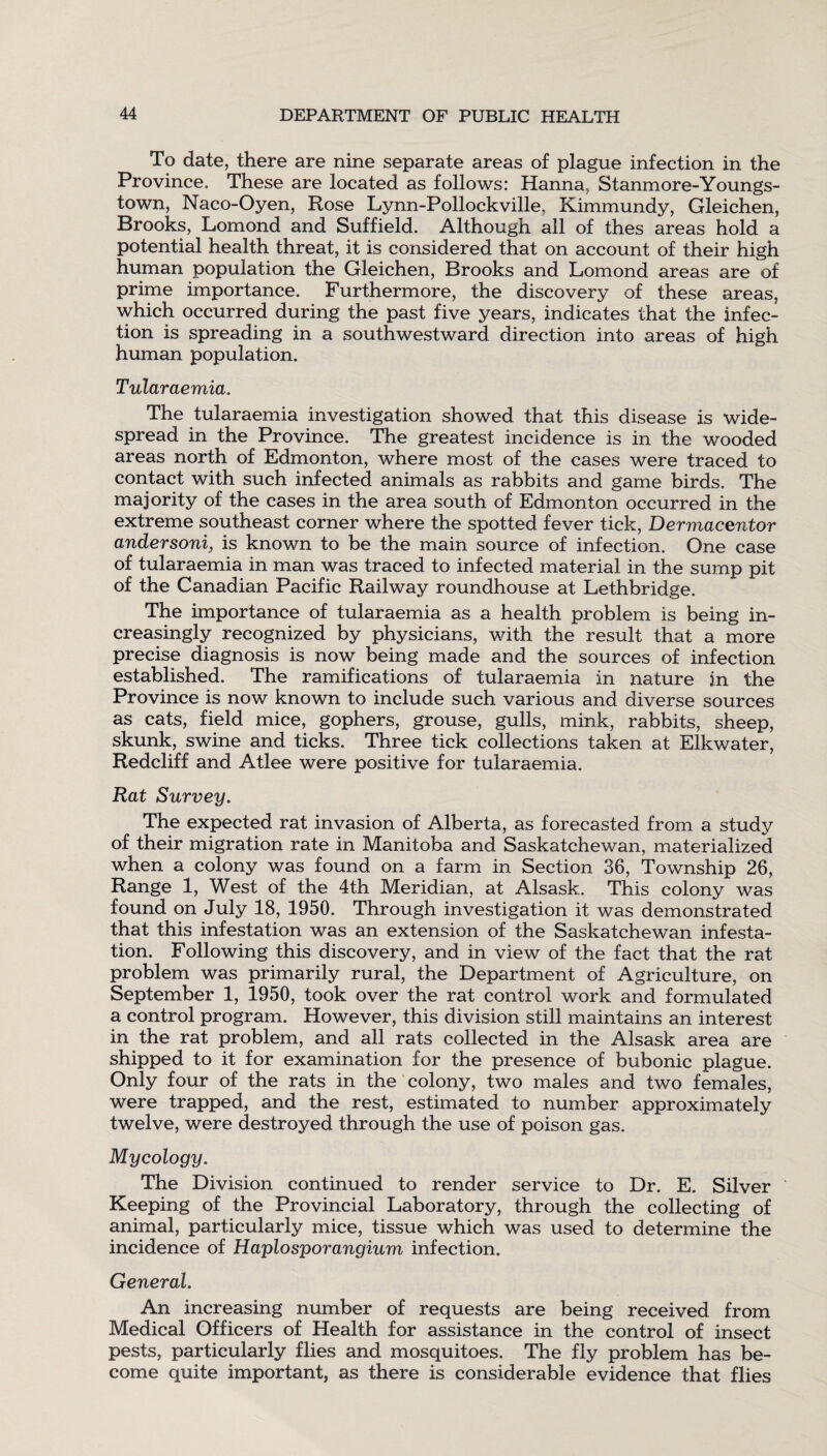 To date, there are nine separate areas of plague infection in the Province. These are located as follows: Hanna, Stanmore-Youngs¬ town, Naco-Oyen, Rose Lynn-Pollockville. Kimmundy, Gleichen, Brooks, Lomond and Suffield. Although all of thes areas hold a potential health threat, it is considered that on account of their high human population the Gleichen, Brooks and Lomond areas are of prime importance. Furthermore, the discovery of these areas, which occurred during the past five years, indicates that the infec¬ tion is spreading in a southwestward direction into areas of high human population. Tularaemia. The tularaemia investigation showed that this disease is wide¬ spread in the Province. The greatest incidence is in the wooded areas north of Edmonton, where most of the cases were traced to contact with such infected animals as rabbits and game birds. The majority of the cases in the area south of Edmonton occurred in the extreme southeast corner where the spotted fever tick, Dermacentor andersoni, is known to be the main source of infection. One case of tularaemia in man was traced to infected material in the sump pit of the Canadian Pacific Railway roundhouse at Lethbridge. The importance of tularaemia as a health problem is being in¬ creasingly recognized by physicians, with the result that a more precise diagnosis is now being made and the sources of infection established. The ramifications of tularaemia in nature in the Province is now known to include such various and diverse sources as cats, field mice, gophers, grouse, gulls, mink, rabbits, sheep, skunk, swine and ticks. Three tick collections taken at Elkwater, Redcliff and Atlee were positive for tularaemia. Rat Survey. The expected rat invasion of Alberta, as forecasted from a study of their migration rate in Manitoba and Saskatchewan, materialized when a colony was found on a farm in Section 36, Township 26, Range 1, West of the 4th Meridian, at Alsask. This colony was found on July 18, 1950. Through investigation it was demonstrated that this infestation was an extension of the Saskatchewan infesta¬ tion. Following this discovery, and in view of the fact that the rat problem was primarily rural, the Department of Agriculture, on September 1, 1950, took over the rat control work and formulated a control program. However, this division still maintains an interest in the rat problem, and all rats collected in the Alsask area are shipped to it for examination for the presence of bubonic plague. Only four of the rats in the colony, two males and two females, were trapped, and the rest, estimated to number approximately twelve, were destroyed through the use of poison gas. Mycology. The Division continued to render service to Dr. E. Silver Keeping of the Provincial Laboratory, through the collecting of animal, particularly mice, tissue which was used to determine the incidence of Haplosporangium infection. General. An increasing number of requests are being received from Medical Officers of Health for assistance in the control of insect pests, particularly flies and mosquitoes. The fly problem has be¬ come quite important, as there is considerable evidence that flies