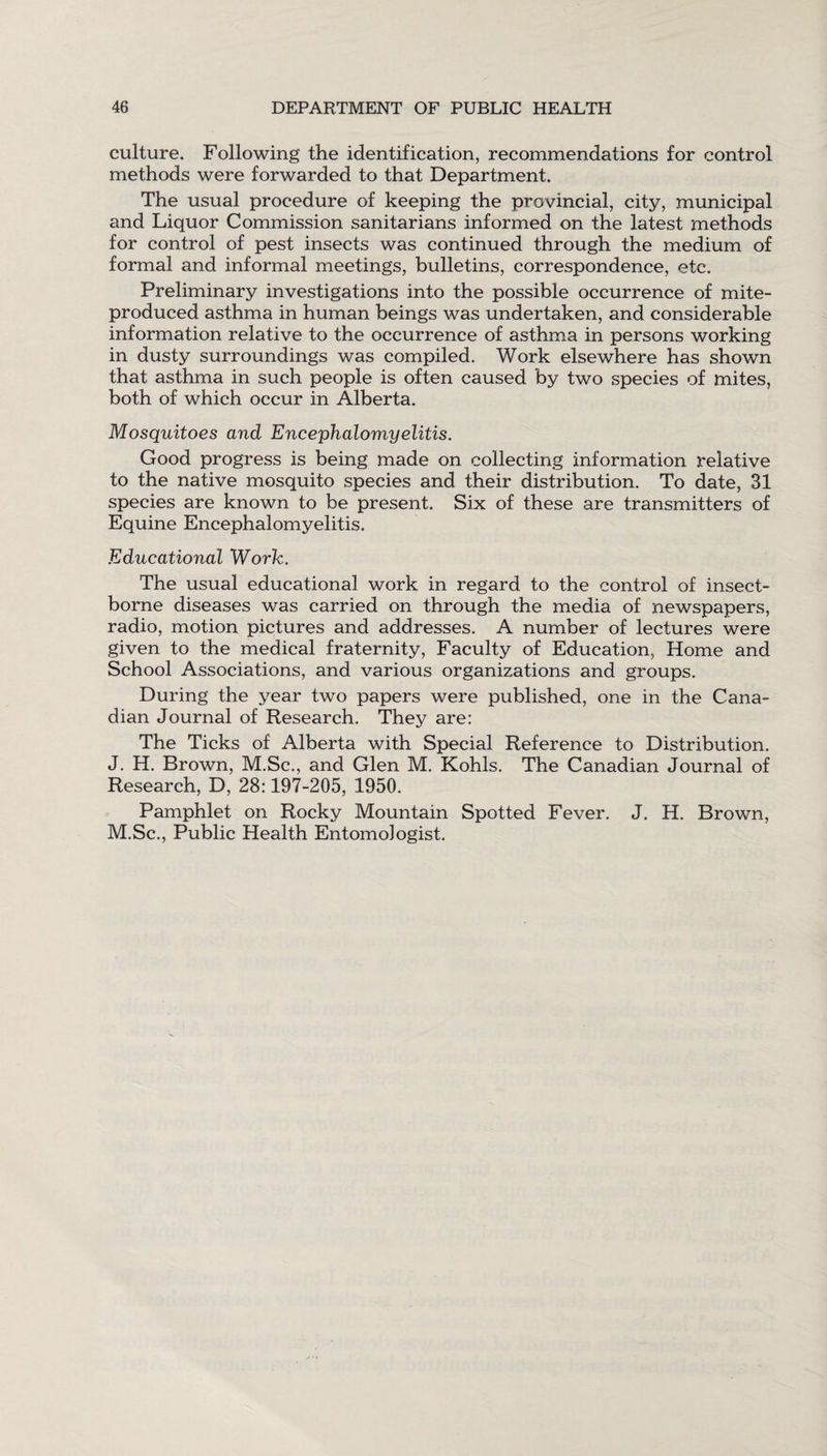 culture. Following the identification, recommendations for control methods were forwarded to that Department. The usual procedure of keeping the provincial, city, municipal and Liquor Commission sanitarians informed on the latest methods for control of pest insects was continued through the medium of formal and informal meetings, bulletins, correspondence, etc. Preliminary investigations into the possible occurrence of mite- produced asthma in human beings was undertaken, and considerable information relative to the occurrence of asthma in persons working in dusty surroundings was compiled. Work elsewhere has shown that asthma in such people is often caused by two species of mites, both of which occur in Alberta. Mosquitoes and Encephalomyelitis. Good progress is being made on collecting information relative to the native mosquito species and their distribution. To date, 31 species are known to be present. Six of these are transmitters of Equine Encephalomyelitis. Educational Work. The usual educational work in regard to the control of insect- borne diseases was carried on through the media of newspapers, radio, motion pictures and addresses. A number of lectures were given to the medical fraternity, Faculty of Education, Home and School Associations, and various organizations and groups. During the year two papers were published, one in the Cana¬ dian Journal of Research. They are: The Ticks of Alberta with Special Reference to Distribution. J. H. Brown, M.Sc., and Glen M. Kohls. The Canadian Journal of Research, D, 28:197-205, 1950. Pamphlet on Rocky Mountain Spotted Fever. J. H. Brown, M.Sc., Public Health Entomologist.