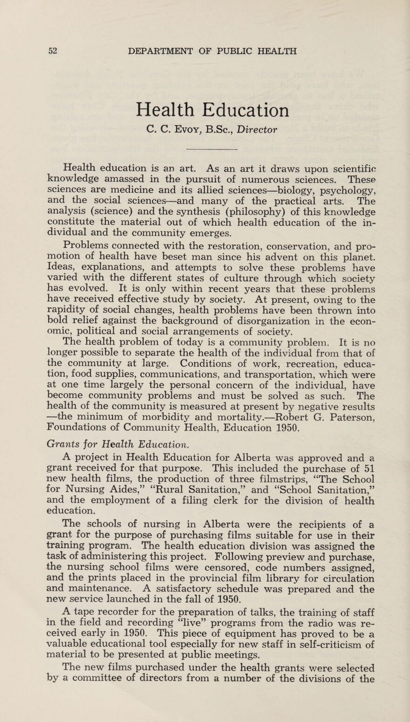 Health Education C. C. Evoy, B.Sc., Director Health education is an art. As an art it draws upon scientific knowledge amassed in the pursuit of numerous sciences. These sciences are medicine and its allied sciences—biology, psychology, and the social sciences—and many of the practical arts. The analysis (science) and the synthesis (philosophy) of this knowledge constitute the material out of which health education of the in¬ dividual and the community emerges. Problems connected with the restoration, conservation, and pro¬ motion of health have beset man since his advent on this planet. Ideas, explanations, and attempts to solve these problems have varied with the different states of culture through which society has evolved. It is only within recent years that these problems have received effective study by society. At present, owing to the rapidity of social changes, health problems have been thrown into bold relief against the background of disorganization in the econ¬ omic, political and social arrangements of society. The health problem of today is a community problem. It is no longer possible to separate the health of the individual from that of the community at large. Conditions of work, recreation, educa¬ tion, food supplies, communications, and transportation, which were at one time largely the personal concern of the individual, have become community problems and must be solved as such. The health of the community is measured at present by negative results —the minimum of morbidity and mortality.—Robert G. Paterson, Foundations of Community Health, Education 1950. Grants for Health Education. A project in Health Education for Alberta was approved and a grant received for that purpose. This included the purchase of 51 new health films, the production of three filmstrips, “The School for Nursing Aides,” “Rural Sanitation,” and “School Sanitation,” and the employment of a filing clerk for the division of health education. The schools of nursing in Alberta were the recipients of a grant for the purpose of purchasing films suitable for use in their training program. The health education division was assigned the task of administering this project. Following preview and purchase, the nursing school films were censored, code numbers assigned, and the prints placed in the provincial film library for circulation and maintenance. A satisfactory schedule was prepared and the new service launched in the fall of 1950. A tape recorder for the preparation of talks, the training of staff in the field and recording “live” programs from the radio was re¬ ceived early in 1950. This piece of equipment has proved to be a valuable educational tool especially for new staff in self-criticism of material to be presented at public meetings. The new films purchased under the health grants we re selected by a committee of directors from a number of the divisions of the