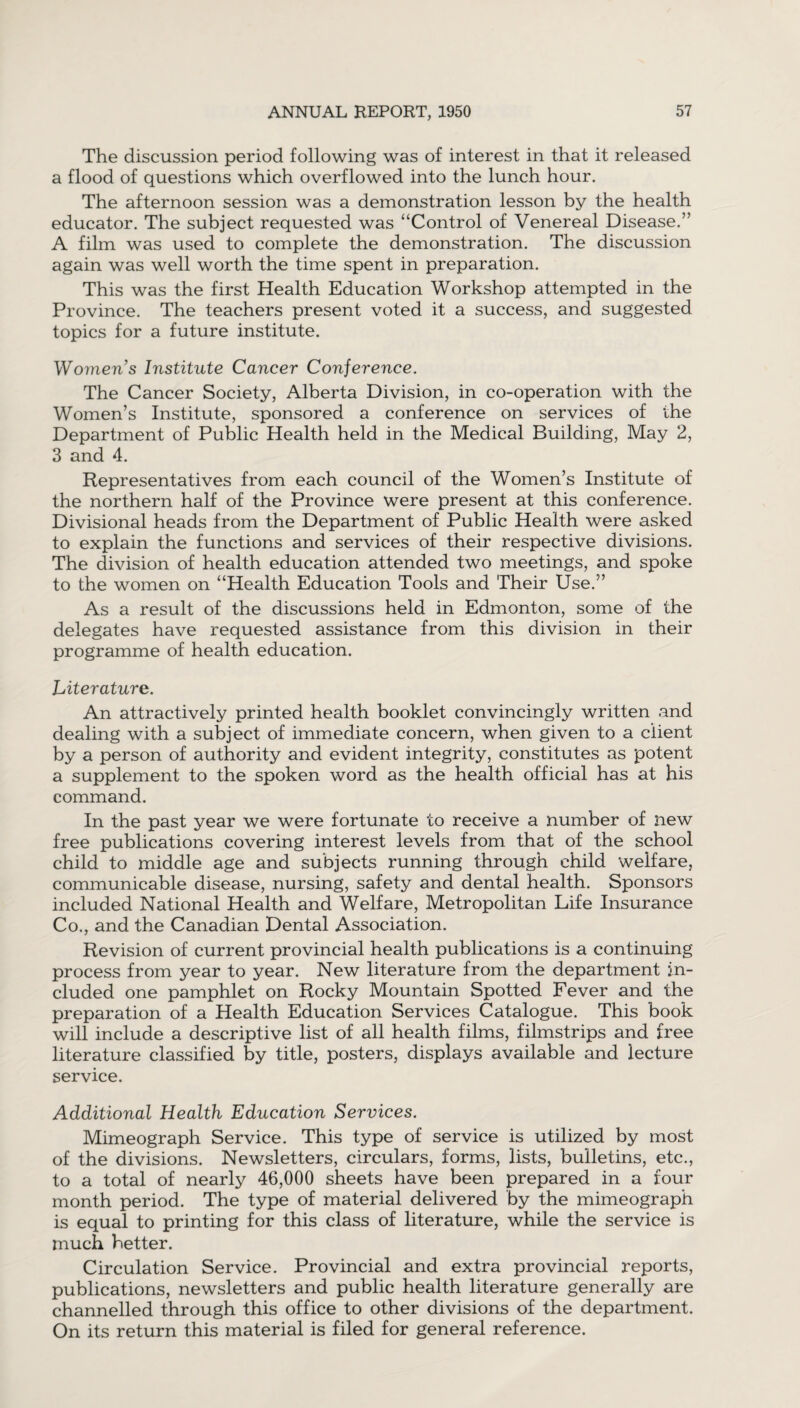 The discussion period following was of interest in that it released a flood of questions which overflowed into the lunch hour. The afternoon session was a demonstration lesson by the health educator. The subject requested was “Control of Venereal Disease.” A film was used to complete the demonstration. The discussion again was well worth the time spent in preparation. This was the first Health Education Workshop attempted in the Province. The teachers present voted it a success, and suggested topics for a future institute. Women’s Institute Cancer Conference. The Cancer Society, Alberta Division, in co-operation with the Women’s Institute, sponsored a conference on services of the Department of Public Health held in the Medical Building, May 2, 3 and 4. Representatives from each council of the Women’s Institute of the northern half of the Province were present at this conference. Divisional heads from the Department of Public Health were asked to explain the functions and services of their respective divisions. The division of health education attended two meetings, and spoke to the women on “Health Education Tools and Their Use.” As a result of the discussions held in Edmonton, some of the delegates have requested assistance from this division in their programme of health education. Literature. An attractively printed health booklet convincingly written and dealing with a subject of immediate concern, when given to a client by a person of authority and evident integrity, constitutes as potent a supplement to the spoken word as the health official has at his command. In the past year we were fortunate to receive a number of new free publications covering interest levels from that of the school child to middle age and subjects running through child welfare, communicable disease, nursing, safety and dental health. Sponsors included National Health and Welfare, Metropolitan Life Insurance Co., and the Canadian Dental Association. Revision of current provincial health publications is a continuing process from year to year. New literature from the department in¬ cluded one pamphlet on Rocky Mountain Spotted Fever and the preparation of a Health Education Services Catalogue. This book will include a descriptive list of all health films, filmstrips and free literature classified by title, posters, displays available and iecture service. Additional Health Education Services. Mimeograph Service. This type of service is utilized by most of the divisions. Newsletters, circulars, forms, lists, bulletins, etc., to a total of nearly 46,000 sheets have been prepared in a four month period. The type of material delivered by the mimeograph is equal to printing for this class of literature, while the service is much better. Circulation Service. Provincial and extra provincial reports, publications, newsletters and public health literature generally are channelled through this office to other divisions of the department. On its return this material is filed for general reference.