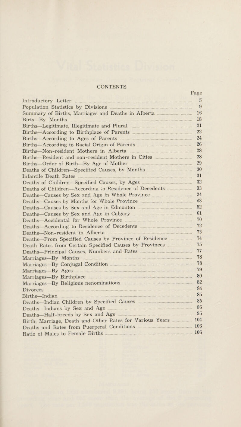 CONTENTS Fage Introductory Letter . 5 Population Statistics by Divisions 9 Summary of Births, Marriages and Deaths in Alberta . 16 Birts—By Months . 18 Births—Legitimate, Illegitimate and Plural . 21 Births—According to Birthplace of Parents . 22 Births—According to Ages of Parents . 24 Births—According to Racial Origin of Parents . 26 Births—Non-resident Mothers in Alberta 28 Births—Resident and non-resident Mothers in Cities . 28 Births—Order of Birth—By Age of Mother . 29 Deaths of Children—Specified Causes, by Months . 20 Infantile Death Rates . 31 Deaths of Children—Specified Causes, by Ages 32 Deaths of Children—According to Residence of Decedents 33 Deaths—Causes by Sex and Age in Whole Province . 34 Deaths—Causes by Months for Whole Province . 43 Deaths—Causes by Sex and Age in Edmonton . 52 Deaths—Causes by Sex and Age in Calgary 61 Deaths—Accidental for Whole Province 70 Deaths—According to Residence of Decedents . 72 Deaths—Non-resident in Alberta 73 Deaths—From Specified Causes by Province of Residence 74 Death Rates from Certain Specified Causes by Provinces 75 Deaths—Principal Causes, Numbers and Rates 77 Marriages—By Months . 78 Marriages—By Conjugal Condition 78 Marriages—By Ages . 79 Marriages—By Birthplace . 80 Marriages—By Religious nenominations 82 Divorces . 84 Births—Indian . 85 Deaths—Indian Children by Specified Causes 35 Deaths—Indians by Sex and Age 36 Deaths—Half-breeds by Sex and Age 95 Birth, Marriage, Death and Other Rates for Various Years 104 Deaths and Rates from Puerperal Conditions 106 Ratio of Males to Female Births . 106