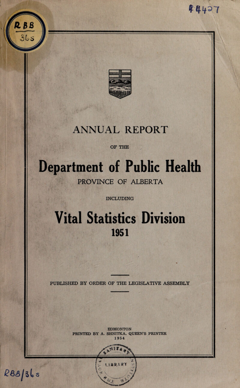 t #4»7 ANNUAL REPORT OF THE Department of Public Health PROVINCE OF ALBERTA INCLUDING Vital Statistics Division 1951 PUBLISHED BY ORDER OF THE LEGISLATIVE ASSEMBLY EDMONTON PRINTED BY A. SHNITKA, QUEEN’S PRINTER 1954 \