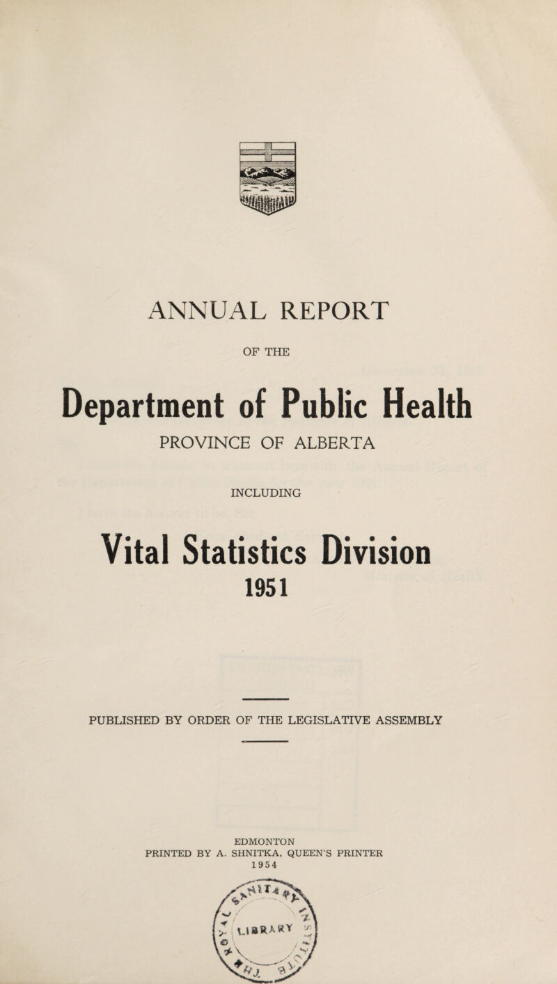 ANNUAL REPORT OF THE Department of Public Health PROVINCE OF ALBERTA INCLUDING Vital Statistics Division 1951 PUBLISHED BY ORDER OF THE LEGISLATIVE ASSEMBLY EDMONTON PRINTED BY A. SHNITKA. QUEEN’S PRINTER 1954