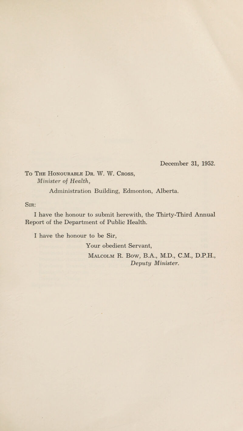 To The Honourable Dr. W. W. Cross, Minister oj Health, Administration Building, Edmonton, Alberta. Sir: I have the honour to submit herewith, the Thirty-Third Annual Report of the Department of Public Health. I have the honour to be Sir, Your obedient Servant, Malcolm R. Bow, B.A., M.D., C.M., D.P.H., Deputy Minister.