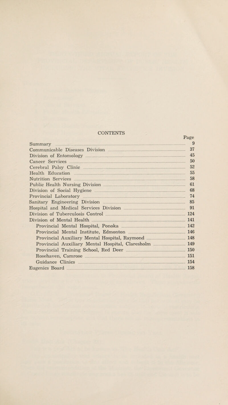 CONTENTS Page Summary . 9 Communicable Diseases Division . 37 Division of Entomology . 45 Cancer Services . 50 Cerebral Palsy Clinic . 52 Health Education . 55 Nutrition Services . 58 Public Health Nursing Division . 61 Division of Social Hygiene . 68 Provincial Laboratory . 74 Sanitary Engineering Division . 85 Hospital and Medical Services Division . 91 Division of Tuberculosis Control . 124 Division of Mental Health . 141 Provincial Mental Hospital, Ponoka . 142 Provincial Mental Institute, Edmonton . 146 Provincial Auxiliary Mental Hospital, Raymond . 148 Provincial Auxiliary Mental Hospital, Claresholm . 149 Provincial Training School, Red Deer . 150 Rosehaven, Camrose . 151 Guidance Clinics . 154 Eugenics Board . 158