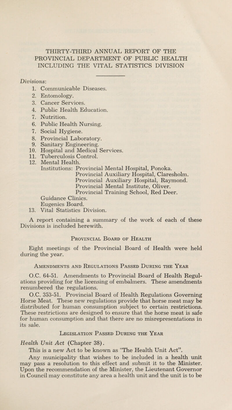 THIRTY-THIRD ANNUAL REPORT OF THE PROVINCIAL DEPARTMENT OF PUBLIC HEALTH INCLUDING THE VITAL STATISTICS DIVISION Divisions: 1. Communicable Diseases. 2. Entomology. 3. Cancer Services. 4. Public Health Education. 7. Nutrition. 6. Public Health Nursing. 7. Social Hygiene. 8. Provincial Laboratory. 9. Sanitary Engineering. 10. Hospital and Medical Services. 11. Tuberculosis Control. 12. Mental Health. Institutions: Provincial Mental Hospital, Ponoka. Provincial Auxiliary Hospital, Claresholm. Provincial Auxiliary Hospital, Raymond. Provincial Mental Institute, Oliver. Provincial Training School, Red Deer. Guidance Clinics. Eugenics Board. 13. Vital Statistics Division. A report containing a summary of the work of each of these Divisions is included herewith. Provincial Board of Health Eight meetings of the Provincial Board of Health were held during the year. Amendments and Regulations Passed During the Year O.C. 64-51. Amendments to Provincial Board of Health Regul¬ ations providing for the licensing of embalmers. These amendments renumbered the regulations. O.C. 353-51. Provincial Board of Health Regulations Governing Horse Meat. These new regulations provide that horse meat may be distributed for human consumption subject to certain restrictions. These restrictions are designed to ensure that the horse meat is safe for human consumption and that there are no misrepresentations in its sale. Legislation Passed During the Year Health Unit Act (Chapter 38). This is a new Act to be known as “The Health Unit Act”. Any municipality that wishes to be included in a health unit may pass a resolution to this effect and submit it to the Minister. Upon the recommendation of the Minister, the Lieutenant Governor in Council may constitute any area a health unit and the unit is to be