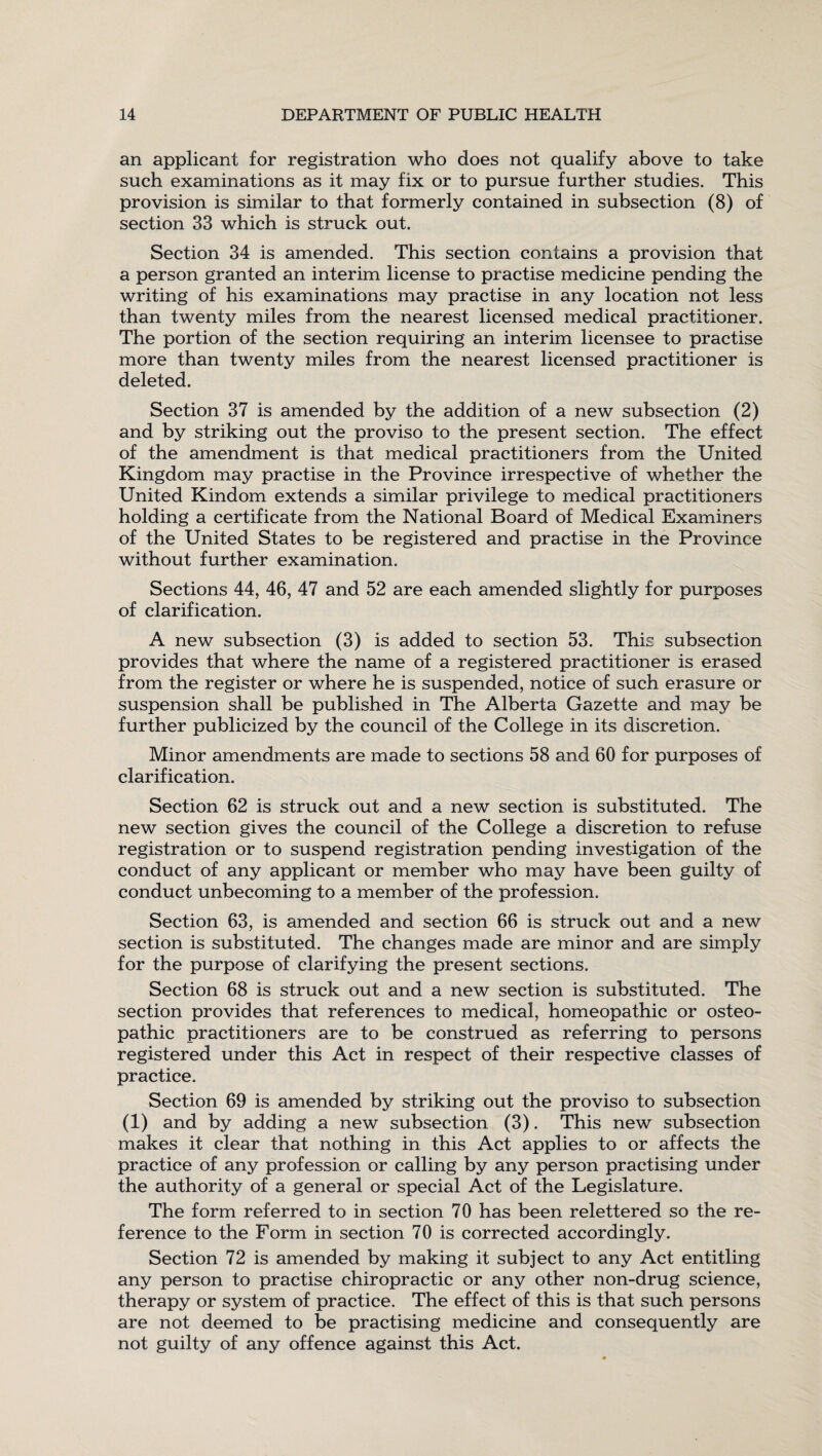 an applicant for registration who does not qualify above to take such examinations as it may fix or to pursue further studies. This provision is similar to that formerly contained in subsection (8) of section 33 which is struck out. Section 34 is amended. This section contains a provision that a person granted an interim license to practise medicine pending the writing of his examinations may practise in any location not less than twenty miles from the nearest licensed medical practitioner. The portion of the section requiring an interim licensee to practise more than twenty miles from the nearest licensed practitioner is deleted. Section 37 is amended by the addition of a new subsection (2) and by striking out the proviso to the present section. The effect of the amendment is that medical practitioners from the United Kingdom may practise in the Province irrespective of whether the United Kindom extends a similar privilege to medical practitioners holding a certificate from the National Board of Medical Examiners of the United States to be registered and practise in the Province without further examination. Sections 44, 46, 47 and 52 are each amended slightly for purposes of clarification. A new subsection (3) is added to section 53. This subsection provides that where the name of a registered practitioner is erased from the register or where he is suspended, notice of such erasure or suspension shall be published in The Alberta Gazette and may be further publicized by the council of the College in its discretion. Minor amendments are made to sections 58 and 60 for purposes of clarification. Section 62 is struck out and a new section is substituted. The new section gives the council of the College a discretion to refuse registration or to suspend registration pending investigation of the conduct of any applicant or member who may have been guilty of conduct unbecoming to a member of the profession. Section 63, is amended and section 66 is struck out and a new section is substituted. The changes made are minor and are simply for the purpose of clarifying the present sections. Section 68 is struck out and a new section is substituted. The section provides that references to medical, homeopathic or osteo¬ pathic practitioners are to be construed as referring to persons registered under this Act in respect of their respective classes of practice. Section 69 is amended by striking out the proviso to subsection (1) and by adding a new subsection (3). This new subsection makes it clear that nothing in this Act applies to or affects the practice of any profession or calling by any person practising under the authority of a general or special Act of the Legislature. The form referred to in section 70 has been relettered so the re¬ ference to the Form in section 70 is corrected accordingly. Section 72 is amended by making it subject to any Act entitling any person to practise chiropractic or any other non-drug science, therapy or system of practice. The effect of this is that such persons are not deemed to be practising medicine and consequently are not guilty of any offence against this Act.