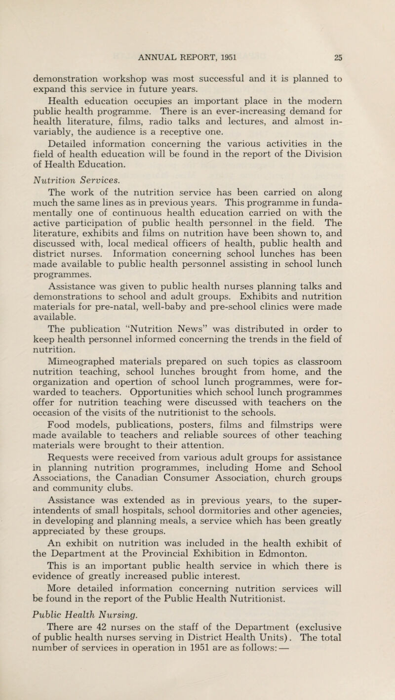 demonstration workshop was most successful and it is planned to expand this service in future years. Health education occupies an important place in the modern public health programme. There is an ever-increasing demand for health literature, films, radio talks and lectures, and almost in¬ variably, the audience is a receptive one. Detailed information concerning the various activities in the field of health education will be found in the report of the Division of Health Education. Nutrition Services. The work of the nutrition service has been carried on along much the same lines as in previous years. This programme in funda¬ mentally one of continuous health education carried on with the active participation of public health personnel in the field. The literature, exhibits and films on nutrition have been shown to, and discussed with, local medical officers of health, public health and district nurses. Information concerning school lunches has been made available to public health personnel assisting in school lunch programmes. Assistance was given to public health nurses planning talks and demonstrations to school and adult groups. Exhibits and nutrition materials for pre-natal, well-baby and pre-school clinics were made available. The publication “Nutrition News” was distributed in order to keep health personnel informed concerning the trends in the field of nutrition. Mimeographed materials prepared on such topics as classroom nutrition teaching, school lunches brought from home, and the organization and opertion of school lunch programmes, were for¬ warded to teachers. Opportunities which school lunch programmes offer for nutrition teaching were discussed with teachers on the occasion of the visits of the nutritionist to the schools. Food models, publications, posters, films and filmstrips were made available to teachers and reliable sources of other teaching materials were brought to their attention. Requests were received from various adult groups for assistance in planning nutrition programmes, including Home and School Associations, the Canadian Consumer Association, church groups and community clubs. Assistance was extended as in previous years, to the super¬ intendents of small hospitals, school dormitories and other agencies, in developing and planning meals, a service which has been greatly appreciated by these groups. An exhibit on nutrition was included in the health exhibit of the Department at the Provincial Exhibition in Edmonton. This is an important public health service in which there is evidence of greatly increased public interest. More detailed information concerning nutrition services will be found in the report of the Public Health Nutritionist. Public Health Nursing. There are 42 nurses on the staff of the Department (exclusive of public health nurses serving in District Health Units). The total number of services in operation in 1951 are as follows: —