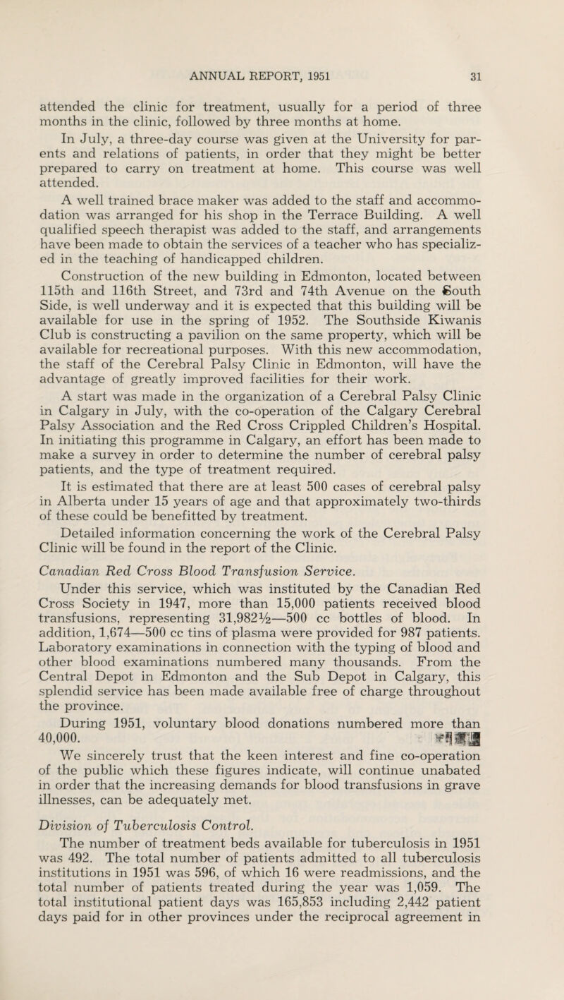 attended the clinic for treatment, usually for a period of three months in the clinic, followed by three months at home. In July, a three-day course was given at the University for par¬ ents and relations of patients, in order that they might be better prepared to carry on treatment at home. This course was well attended. A well trained brace maker was added to the staff and accommo¬ dation was arranged for his shop in the Terrace Building. A well qualified speech therapist was added to the staff, and arrangements have been made to obtain the services of a teacher who has specializ¬ ed in the teaching of handicapped children. Construction of the new building in Edmonton, located between 115th and 116th Street, and 73rd and 74th Avenue on the South Side, is well underway and it is expected that this building will be available for use in the spring of 1952. The Southside Kiwanis Club is constructing a pavilion on the same property, which will be available for recreational purposes. With this new accommodation, the staff of the Cerebral Palsy Clinic in Edmonton, will have the advantage of greatly improved facilities for their work. A start was made in the organization of a Cerebral Palsy Clinic in Calgary in July, with the co-operation of the Calgary Cerebral Palsy Association and the Red Cross Crippled Children’s Hospital. In initiating this programme in Calgary, an effort has been made to make a survey in order to determine the number of cerebral palsy patients, and the type of treatment required. It is estimated that there are at least 500 cases of cerebral palsy in Alberta under 15 years of age and that approximately two-thirds of these could be benefitted by treatment. Detailed information concerning the work of the Cerebral Palsy Clinic will be found in the report of the Clinic. Canadian Red Cross Blood Transfusion Service. Under this service, which was instituted by the Canadian Red Cross Society in 1947, more than 15,000 patients received blood transfusions, representing 31,982%—500 cc bottles of blood. In addition, 1,674—500 cc tins of plasma were provided for 987 patients. Laboratory examinations in connection with the typing of blood and other blood examinations numbered many thousands. From the Central Depot in Edmonton and the Sub Depot in Calgary, this splendid service has been made available free of charge throughout the province. During 1951, voluntary blood donations numbered more than 40,000. - !!^l|fll We sincerely trust that the keen interest and fine co-operation of the public which these figures indicate, will continue unabated in order that the increasing demands for blood transfusions in grave illnesses, can be adequately met. Division of Tuberculosis Control. The number of treatment beds available for tuberculosis in 1951 was 492. The total number of patients admitted to all tuberculosis institutions in 1951 was 596, of which 16 were readmissions, and the total number of patients treated during the year was 1,059. The total institutional patient days was 165,853 including 2,442 patient days paid for in other provinces under the reciprocal agreement in