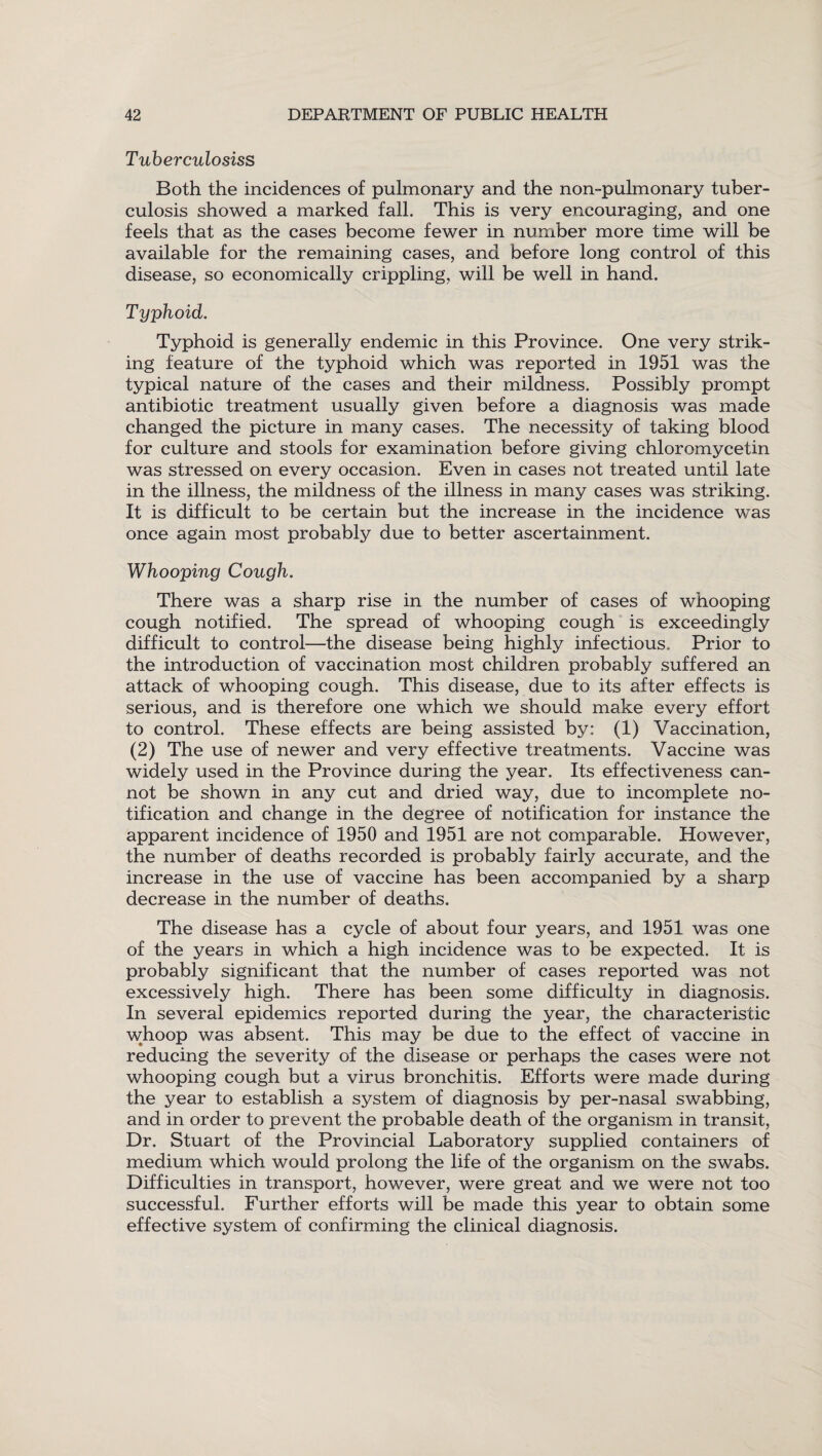 Tuberculosiss Both the incidences of pulmonary and the non-pulmonary tuber¬ culosis showed a marked fall. This is very encouraging, and one feels that as the cases become fewer in number more time will be available for the remaining cases, and before long control of this disease, so economically crippling, will be well in hand. Typhoid. Typhoid is generally endemic in this Province. One very strik¬ ing feature of the typhoid which was reported in 1951 was the typical nature of the cases and their mildness. Possibly prompt antibiotic treatment usually given before a diagnosis was made changed the picture in many cases. The necessity of taking blood for culture and stools for examination before giving chloromycetin was stressed on every occasion. Even in cases not treated until late in the illness, the mildness of the illness in many cases was striking. It is difficult to be certain but the increase in the incidence was once again most probably due to better ascertainment. Whooping Cough. There was a sharp rise in the number of cases of whooping cough notified. The spread of whooping cough is exceedingly difficult to control—the disease being highly infectious. Prior to the introduction of vaccination most children probably suffered an attack of whooping cough. This disease, due to its after effects is serious, and is therefore one which we should make every effort to control. These effects are being assisted by: (1) Vaccination, (2) The use of newer and very effective treatments. Vaccine was widely used in the Province during the year. Its effectiveness can¬ not be shown in any cut and dried way, due to incomplete no¬ tification and change in the degree of notification for instance the apparent incidence of 1950 and 1951 are not comparable. However, the number of deaths recorded is probably fairly accurate, and the increase in the use of vaccine has been accompanied by a sharp decrease in the number of deaths. The disease has a cycle of about four years, and 1951 was one of the years in which a high incidence was to be expected. It is probably significant that the number of cases reported was not excessively high. There has been some difficulty in diagnosis. In several epidemics reported during the year, the characteristic whoop was absent. This may be due to the effect of vaccine in reducing the severity of the disease or perhaps the cases were not whooping cough but a virus bronchitis. Efforts were made during the year to establish a system of diagnosis by per-nasal swabbing, and in order to prevent the probable death of the organism in transit, Dr. Stuart of the Provincial Laboratory supplied containers of medium which would prolong the life of the organism on the swabs. Difficulties in transport, however, were great and we were not too successful. Further efforts will be made this year to obtain some effective system of confirming the clinical diagnosis.