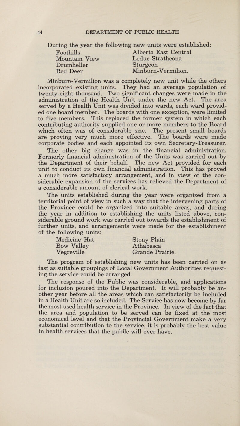 During the year the following new units were established: F oothills Mountain View Drumheller Red Deer Alberta East Central Leduc-Strathcona Sturgeon Minburn-V ermilion. Minburn-Vermilion was a completely new unit while the others incorporated -existing units. They had an average population of twenty-eight thousand. Two significant changes were made in the administration of the Health Unit under the new Act. The area served by a Health Unit was divided into wards, each ward provid¬ ed one board member. The boards with one exception, were limited to five members. This replaced the former system in which each contributing authority supplied one or more members to the Board which often was of considerable size. The present small boards are proving very much more effective. The boards were made corporate bodies and each appointed its own Secretary-Treasurer. The other big change was in the financial administration. Formerly financial administration of the Units was carried out by the Department of their behalf. The new Act provided for each unit to conduct its own financial administration. This has proved a much more satisfactory arrangement, and in view of the con¬ siderable expansion of the services has relieved the Department of a considerable amount of clerical work. The units established during the year were organized from a territorial point of view in such a way that the intervening parts of the Province could be organized into suitable areas, and during the year in addition to establishing the units listed above, con¬ siderable ground work was carried out towards the establishment of further units, and arrangements were made for the establishment of the following units: Medicine Hat Stony Plain Bow Valley Athabasca Vegreville Grande Prairie. The program of establishing new units has been carried on as fast as suitable groupings of Local Government Authorities request¬ ing the service could be arranged. The response of the Public was considerable, and applications for inclusion poured into the Department. It will probably be an¬ other year before all the areas which can satisfactorily be included in a Health Unit are so included. The Service has now become by far the most used health service in the Province. In view of the fact that the area and population to be served can be fixed at the most economical level and that the Provincial Government make a very substantial contribution to the service, it is probably the best value in health services that the pubilc will ever have.