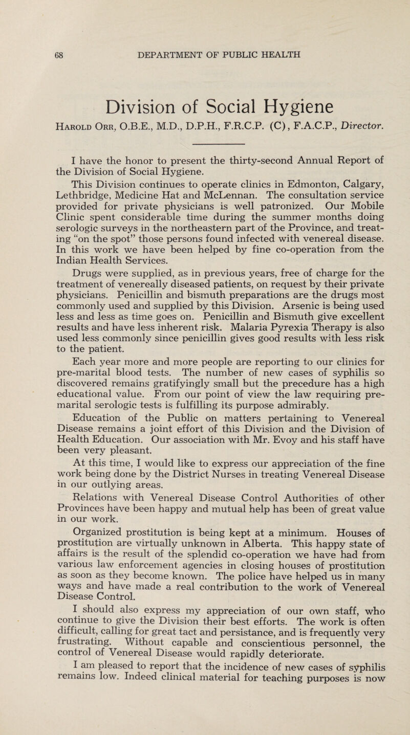 Division of Social Hygiene Harold Orr, O.B.E., M.D., D.P.H., F.R.C.P. (C), F.A.C.P., Director. I have the honor to present the thirty-second Annual Report of the Division of Social Hygiene. This Division continues to operate clinics in Edmonton, Calgary, Lethbridge, Medicine Hat and McLennan. The consultation service provided for private physicians is well patronized. Our Mobile Clinic spent considerable time during the summer months doing serologic surveys in the northeastern part of the Province, and treat¬ ing “on the spot” those persons found infected with venereal disease. In this work we have been helped by fine co-operation from the Indian Health Services. Drugs were supplied, as in previous years, free of charge for the treatment of venereally diseased patients, on request by their private physicians. Penicillin and bismuth preparations are the drugs most commonly used and supplied by this Division. Arsenic is being used less and less as time goes on. Penicillin and Bismuth give excellent results and have less inherent risk. Malaria Pyrexia Therapy is also used less commonly since penicillin gives good results with less risk to the patient. Each year more and more people are reporting to our clinics for pre-marital blood tests. The number of new cases of syphilis so discovered remains gratifyingly small but the precedure has a high educational value. From our point of view the law requiring pre¬ marital serologic tests is fulfilling its purpose admirably. Education of the Public on matters pertaining to Venereal Disease remains a joint effort of this Division and the Division of Health Education. Our association with Mr. Evoy and his staff have been very pleasant. At this time, I would like to express our appreciation of the fine work being done by the District Nurses in treating Venereal Disease in our outlying areas. Relations with Venereal Disease Control Authorities of other Provinces have been happy and mutual help has been of great value in our work. Organized prostitution is being kept at a minimum. Houses of prostitution are virtually unknown in Alberta. This happy state of affairs is the result of the splendid co-operation we have had from various law enforcement agencies in closing houses of prostitution as soon as they become known. The police have helped us in many ways and have made a real contribution to the work of Venereal Disease Control. I should also express my appreciation of our own staff, who continue to give the Division their best efforts. The work is often difficult, calling for great tact and persistance, and is frequently very frustrating. Without capable and conscientious personnel, the control of Venereal Disease would rapidly deteriorate. I am pleased to report that the incidence of new cases of syphilis remains low. Indeed clinical material for teaching purposes is now