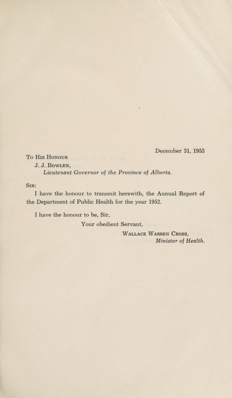 To His Honour J. J. Bowlen, Lieutenant Governor of the Province of Alberta. Sir: I have the honour to transmit herewith, the Annual Report of the Department of Public Health for the year 1952. I have the honour to be, Sir, Your obedient Servant, Wallace Warren Cross, Minister of Health.