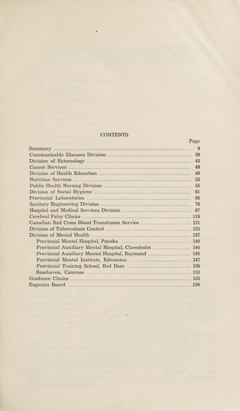 CONTENTS Page Summary . 9 Cummunicable Diseases Division . 29 Division of Entomology . 43 Cancer Services. 48 Division of Health Education . 49 Nutrition Services. 53 Public Health Nursing Division. 55 Division of Social Hygiene . 61 Provincial Laboratories . 66 Sanitary Engineering Division . 78 Hospital and Medical Services Division . 87 Cerebral Palsy Clinics. 119 Canadian Red Cross Blood Transfusion Service . 121 Division of Tuberculosis Control . 125 Division of Mental Health . 137 Provincial Mental Hospital, Ponoka. 140 Provincial Auxiliary Mental Hospital, Claresholm. 144 Provincial Auxiliary Mental Hospital, Raymond. 146 Provincial Mental Institute, Edmonton . 147 Provincial Training School, Red Deer . 150 Rosehaven, Camrose . 153 Guidance Clinics . 155 Eugenics Board . 159