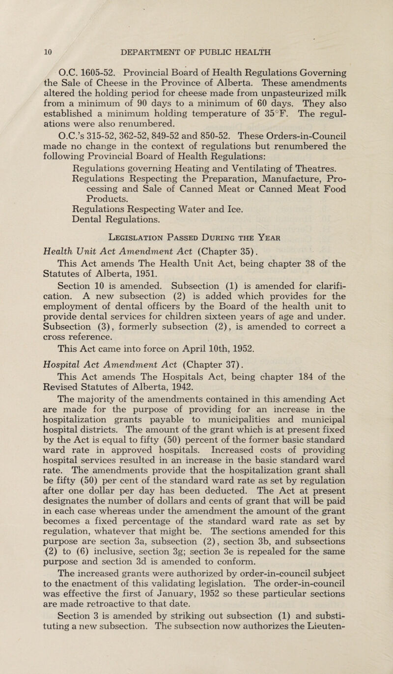 O.C. 1605-52. Provincial Board of Health Regulations Governing the Sale of Cheese in the Province of Alberta. These amendments altered the holding period for cheese made from unpasteurized milk from a minimum of 90 days to a minimum of 60 days. They also established a minimum holding temperature of 35°F. The regul¬ ations were also renumbered. O.C.’s 315-52, 362-52, 849-52 and 850-52. These Orders-in-Council made no change in the context of regulations but renumbered the following Provincial Board of Health Regulations: Regulations governing Heating and Ventilating of Theatres. Regulations Respecting the Preparation, Manufacture, Pro¬ cessing and Sale of Canned Meat or Canned Meat Food Products. Regulations Respecting Water and Ice. Dental Regulations. Legislation Passed During the Year Health Unit Act Amendment Act (Chapter 35). This Act amends The Health Unit Act, being chapter 38 of the Statutes of Alberta, 1951. Section 10 is amended. Subsection (1) is amended for clarifi¬ cation. A new subsection (2) is added which provides for the employment of dental officers by the Board of the health unit to provide dental services for children sixteen years of age and under. Subsection (3), formerly subsection (2), is amended to correct a cross reference. This Act came into force on April 10th, 1952. Hospital Act Amendment Act (Chapter 37). This Act amends The Hospitals Act, being chapter 184 of the Revised Statutes of Alberta, 1942. The majority of the amendments contained in this amending Act are made for the purpose of providing for an increase in the hospitalization grants payable to municipalities and municipal hospital districts. The amount of the grant which is at present fixed by the Act is equal to fifty (50) percent of the former basic standard ward rate in approved hospitals. Increased costs of providing hospital services resulted in an increase in the basic standard ward rate. The amendments provide that the hospitalization grant shall be fifty (50) per cent of the standard ward rate as set by regulation Rfter one dollar per day has been deducted. The Act at present designates the number of dollars and cents of grant that will be paid in each case whereas under the amendment the amount of the grant becomes a fixed percentage of the standard ward rate as set by regulation, whatever that might be. The sections amended for this purpose are section 3a, subsection (2), section 3b, and subsections (2) to (6) inclusive, section 3g; section 3e is repealed for the same purpose and section 3d is amended to conform. The increased grants were authorized by order-in-council subject to the enactment of this validating legislation. The order-in-council was effective the first of January, 1952 so these particular sections are made retroactive to that date. Section 3 is amended by striking out subsection (1) and substi¬ tuting a new subsection. The subsection now authorizes the Lieuten-