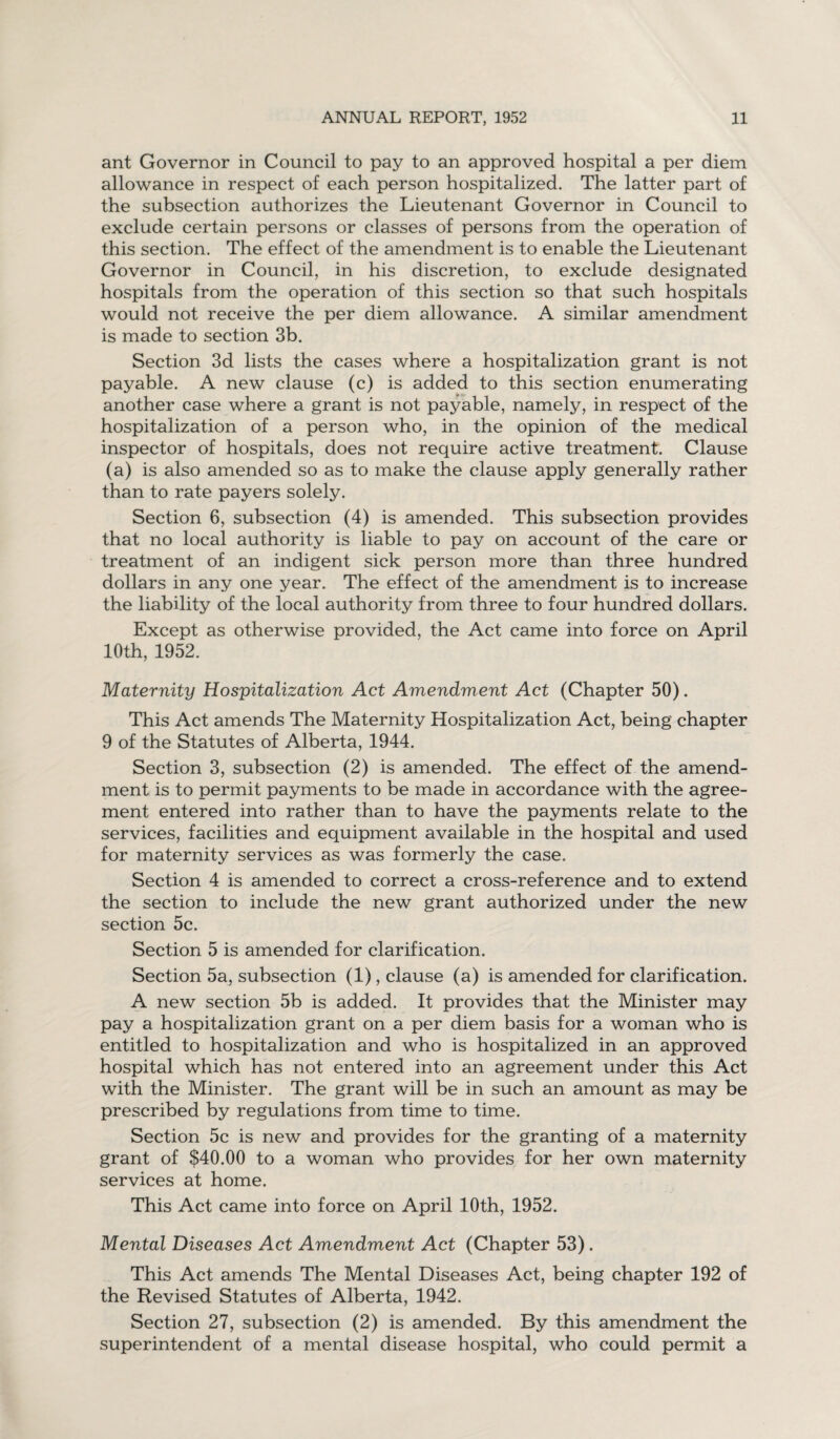 ant Governor in Council to pay to an approved hospital a per diem allowance in respect of each person hospitalized. The latter part of the subsection authorizes the Lieutenant Governor in Council to exclude certain persons or classes of persons from the operation of this section. The effect of the amendment is to enable the Lieutenant Governor in Council, in his discretion, to exclude designated hospitals from the operation of this section so that such hospitals would not receive the per diem allowance. A similar amendment is made to section 3b. Section 3d lists the cases where a hospitalization grant is not payable. A new clause (c) is added to this section enumerating another case where a grant is not payable, namely, in respect of the hospitalization of a person who, in the opinion of the medical inspector of hospitals, does not require active treatment. Clause (a) is also amended so as to make the clause apply generally rather than to rate payers solely. Section 6, subsection (4) is amended. This subsection provides that no local authority is liable to pay on account of the care or treatment of an indigent sick person more than three hundred dollars in any one year. The effect of the amendment is to increase the liability of the local authority from three to four hundred dollars. Except as otherwise provided, the Act came into force on April 10th, 1952. Maternity Hospitalization Act Amendment Act (Chapter 50). This Act amends The Maternity Hospitalization Act, being chapter 9 of the Statutes of Alberta, 1944. Section 3, subsection (2) is amended. The effect of the amend¬ ment is to permit payments to be made in accordance with the agree¬ ment entered into rather than to have the payments relate to the services, facilities and equipment available in the hospital and used for maternity services as was formerly the case. Section 4 is amended to correct a cross-reference and to extend the section to include the new grant authorized under the new section 5c. Section 5 is amended for clarification. Section 5a, subsection (1), clause (a) is amended for clarification. A new section 5b is added. It provides that the Minister may pay a hospitalization grant on a per diem basis for a woman who is entitled to hospitalization and who is hospitalized in an approved hospital which has not entered into an agreement under this Act with the Minister. The grant will be in such an amount as may be prescribed by regulations from time to time. Section 5c is new and provides for the granting of a maternity grant of $40.00 to a woman who provides for her own maternity services at home. This Act came into force on April 10th, 1952. Mental Diseases Act Amendment Act (Chapter 53). This Act amends The Mental Diseases Act, being chapter 192 of the Revised Statutes of Alberta, 1942. Section 27, subsection (2) is amended. By this amendment the superintendent of a mental disease hospital, who could permit a