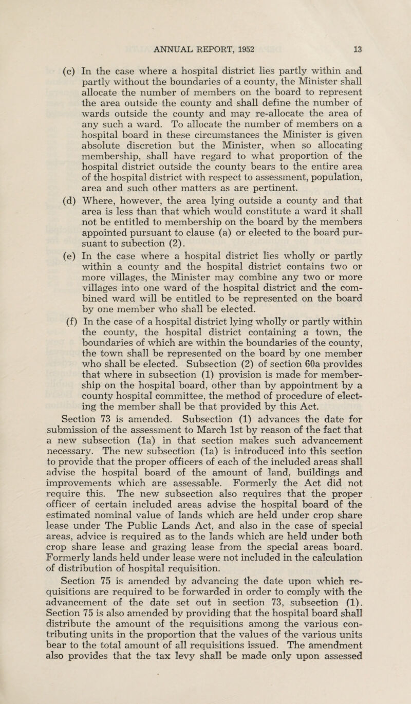 (c) In the case where a hospital district lies partly within and partly without the boundaries of a county, the Minister shall allocate the number of members on the board to represent the area outside the county and shall define the number of wards outside the county and may re-allocate the area of any such a ward. To allocate the number of members on a hospital board in these circumstances the Minister is given absolute discretion but the Minister, when so allocating membership, shall have regard to what proportion of the hospital district outside the county bears to the entire area of the hospital district with respect to assessment, population, area and such other matters as are pertinent. (d) Where, however, the area lying outside a county and that area is less than that which would constitute a ward it shall not be entitled to membership on the board by the members appointed pursuant to clause (a) or elected to the board pur¬ suant to subection (2). (e) In the case where a hospital district lies wholly or partly within a county and the hospital district contains two or more villages, the Minister may combine any two or more villages into one ward of the hospital district and the com¬ bined ward will be entitled to be represented on the board by one member who shall be elected. (f) In the case of a hospital district lying wholly or partly within the county, the hospital district containing a town, the boundaries of which are within the boundaries of the county, the town shall be represented on the board by one member who shall be elected. Subsection (2) of section 60a provides that where in subsection (1) provision is made for member¬ ship on the hospital board, other than by appointment by a county hospital committee, the method of procedure of elect¬ ing the member shall be that provided by this Act. Section 73 is amended. Subsection (i) advances the date for submission of the assessment to March 1st by reason of the fact that a new subsection (la) in that section makes such advancement necessary. The new subsection (la) is introduced into this section to provide that the proper officers of each of the included areas shall advise the hospital board of the amount of land, buildings and improvements which are assessable. Formerly the Act did not require this. The new subsection also requires that the proper officer of certain included areas advise the hospital board of the estimated nominal value of lands which are held under crop share lease under The Public Lands Act, and also in the case of special areas, advice is required as to the lands which are held under both crop share lease and grazing lease from the special areas board. Formerly lands held under lease were not included in the calculation of distribution of hospital requisition. Section 75 is amended by advancing the date upon which re¬ quisitions are required to be forwarded in order to comply with the advancement of the date set out in section 73, subsection (1). Section 75 is also amended by providing that the hospital board shall distribute the amount of the requisitions among the various con¬ tributing units in the proportion that the values of the various units bear to the total amount of all requisitions issued. The amendment also provides that the tax levy shall be made only upon assessed