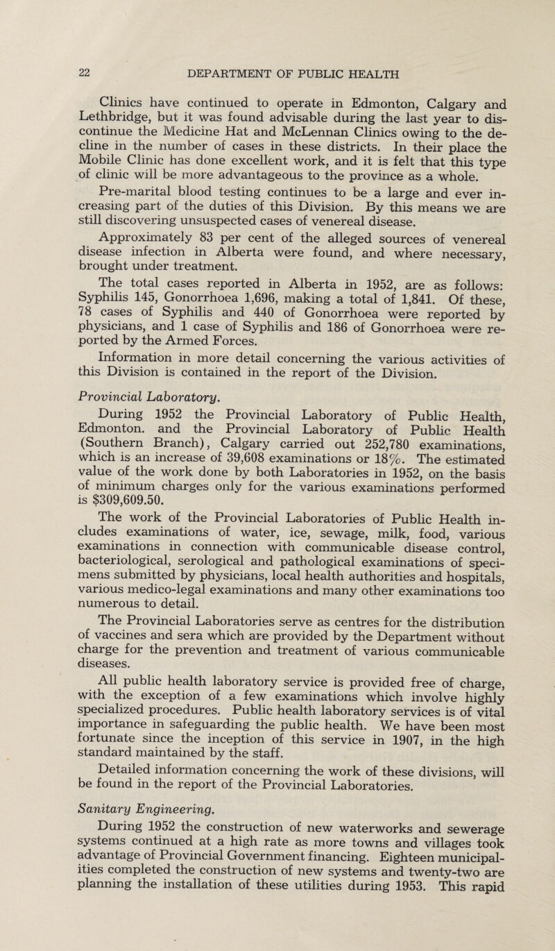 Clinics have continued to operate in Edmonton, Calgary and Lethbridge, but it was found advisable during the last year to dis¬ continue the Medicine Hat and McLennan Clinics owing to the de¬ cline in the number of cases in these districts. In their place the Mobile Clinic has done excellent work, and it is felt that this type of clinic will be more advantageous to the province as a whole. ' Pre-marital blood testing continues to be a large and ever in¬ creasing part of the duties of this Division. By this means we are still discovering unsuspected cases of venereal disease. Approximately 83 per cent of the alleged sources of venereal disease infection in Alberta were found, and where necessary, brought under treatment. The total cases reported in Alberta in 1952, are as follows: Syphilis 145, Gonorrhoea 1,696, making a total of 1,841. Of these, 78 cases of Syphilis and 440 of Gonorrhoea were reported by physicians, and 1 case of Syphilis and 186 of Gonorrhoea were re¬ ported by the Armed Forces. Information in more detail concerning the various activities of this Division is contained in the report of the Division. Provincial Laboratory. During 1952 the Provincial Laboratory of Public Health, Edmonton, and the Provincial Laboratory of Public Health (Southern Branch), Calgary carried out 252,780 examinations, which is an increase of 39,608 examinations or 18 %. The estimated value of the work done by both Laboratories in 1952, on the basis of minimum charges only for the various examinations performed is $309,609.50. The work of the Provincial Laboratories of Public Health in¬ cludes examinations of water, ice, sewage, milk, food, various examinations in connection with communicable disease control, bacteriological, serological and pathological examinations of speci¬ mens submitted by physicians, local health authorities and hospitals, various medico-legal examinations and many other examinations too numerous to detail. The Provincial Laboratories serve as centres for the distribution of vaccines and sera which are provided by the Department without charge for the prevention and treatment of various communicable diseases. All public health laboratory service is provided free of charge, with the exception of a few examinations which involve highly specialized procedures. Public health laboratory services is of vital importance in safeguarding the public health. We have been most fortunate since the inception of this service in 1907, in the high standard maintained by the staff. Detailed information concerning the work of these divisions, will be found in the report of the Provincial Laboratories. Sanitary Engineering. During 1952 the construction of new waterworks and sewerage systems continued at a high rate as more towns and villages took advantage of Provincial Government financing. Eighteen municipal¬ ities completed the construction of new systems and twenty-two are planning the installation of these utilities during 1953. This rapid