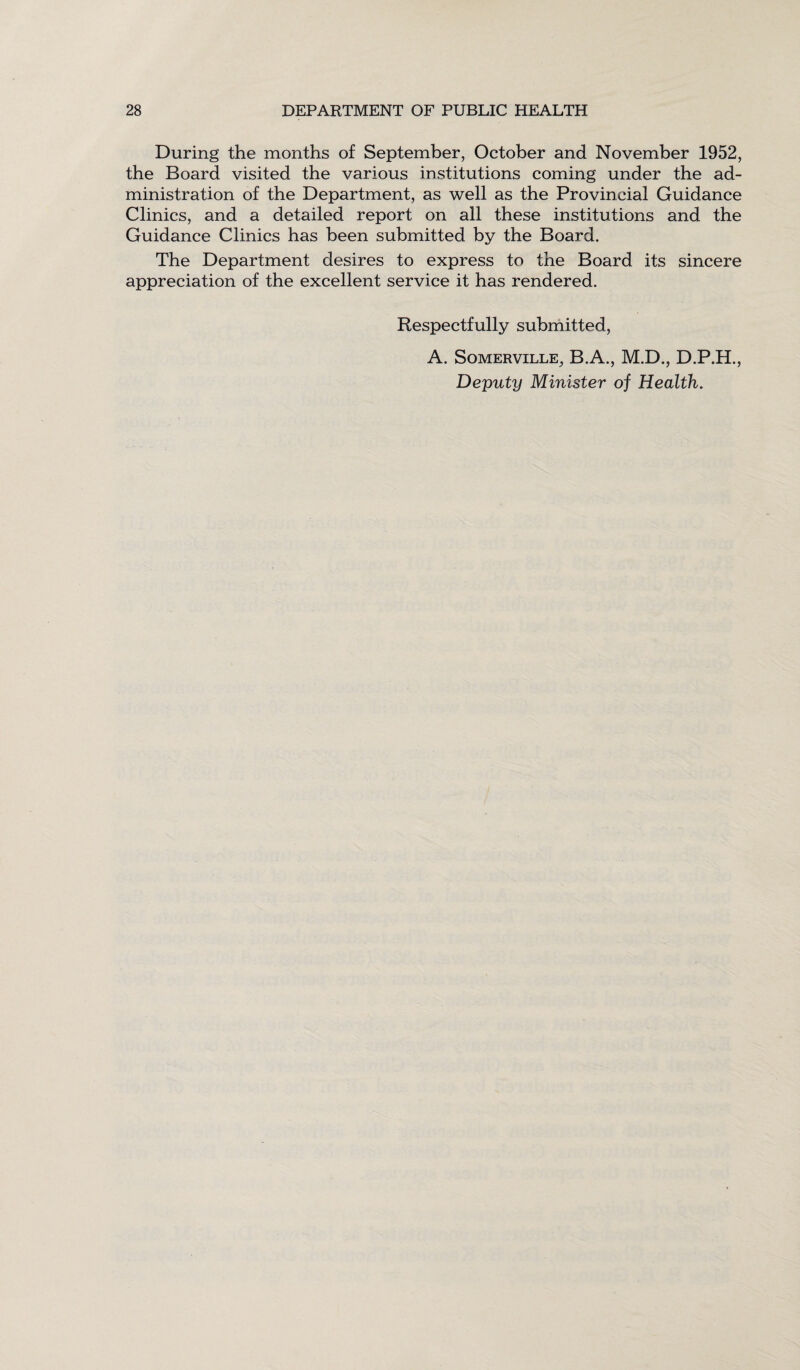 During the months of September, October and November 1952, the Board visited the various institutions coming under the ad¬ ministration of the Department, as well as the Provincial Guidance Clinics, and a detailed report on all these institutions and the Guidance Clinics has been submitted by the Board. The Department desires to express to the Board its sincere appreciation of the excellent service it has rendered. Respectfully submitted, A. Somerville, B.A., M.D., D.P.H., Deputy Minister of Health.