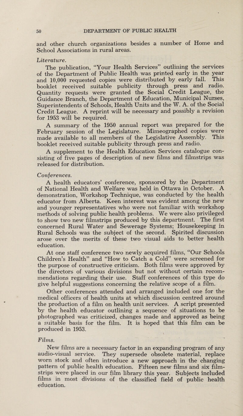 and other church organizations besides a number of Home and School Associations in rural areas. Literature. The publication, “Your Health Services” outlining the services of the Department of Public Health was printed early in the year and 10,000 requested copies were distributed by early fall. This booklet received suitable publicity through press and radio. Quantity requests were granted the Social Credit League, the Guidance Branch, the Department of Education, Municipal Nurses, Superintendents of Schools, Health Units and the W. A. of the Social Credit League. A reprint will be necessary and possibly a revision for 1953 will be required. A summary of the 1950 annual report was prepared for the February session of the Legislature. Mimeographed copies were made available to all members of the Legislative Assembly.. This booklet received suitable publicity through press and radio. A supplement to the Health Education Services catalogue con¬ sisting of five pages of description of new films and filmstrips was released for distribution. Conferences. A health educators’ conference, sponsored by the Department of National Health and Welfare was held in Ottawa in October. A demonstration, Workshop Technique, was conducted by the health educator from Alberta. Keen interest was evident among the new and younger representatives who were not familiar with workshop methods of solving public health problems. We were also privileged to show two new filmstrips produced by this department. The first concerned Rural Water and Sewerage Systems; Housekeeping in Rural Schools was the subject of the second. Spirited discussion arose over the merits of these two visual aids to better health education. At one staff conference two newly acquired films, “Our Schools Children’s Health” and “How to Catch a Cold” were screened for the purpose of constructive criticism. Both films were approved by the directors of various divisions but not without certain recom¬ mendations regarding their use. Staff conferences of this type do give helpful suggestions concerning the relative scope of a film. Other conferences attended and arranged included one for the medical officers of health units at which discussion centred around the production of a film on health unit services. A script presented by the health educator outlining a sequence of situations to be photographed was criticized, changes made and approved as being a suitable basis for the film. It is hoped that this film can be produced in 1953. Films. New films are a necessary factor in an expanding program of any audio-visual service. They supersede obsolete material, replace worn stock and often introduce a new approach in the changing pattern of public health education. Fifteen new films and six film¬ strips were placed in our film library this year. Subjects included films in most divisions of the classified field of public health education.